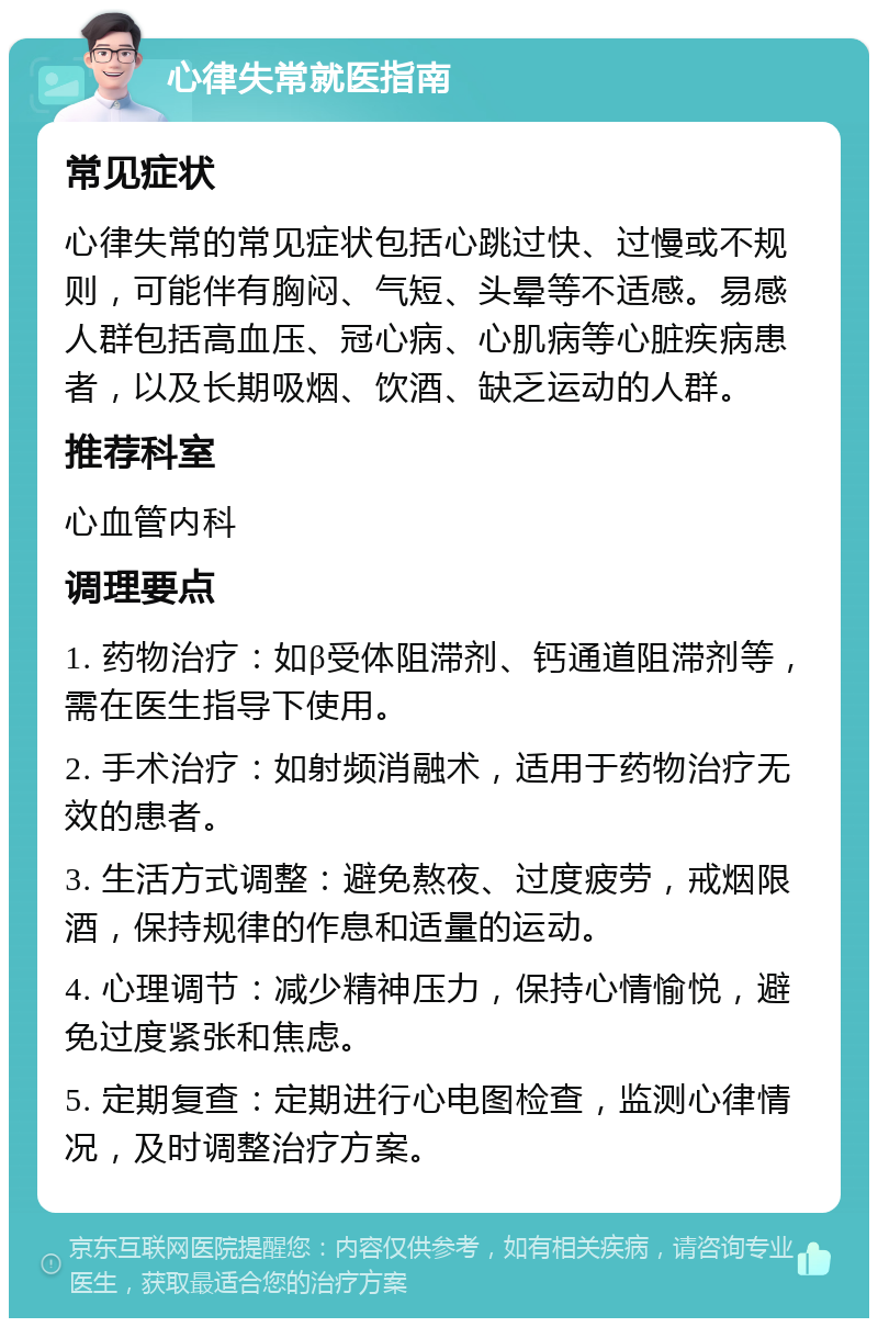 心律失常就医指南 常见症状 心律失常的常见症状包括心跳过快、过慢或不规则，可能伴有胸闷、气短、头晕等不适感。易感人群包括高血压、冠心病、心肌病等心脏疾病患者，以及长期吸烟、饮酒、缺乏运动的人群。 推荐科室 心血管内科 调理要点 1. 药物治疗：如β受体阻滞剂、钙通道阻滞剂等，需在医生指导下使用。 2. 手术治疗：如射频消融术，适用于药物治疗无效的患者。 3. 生活方式调整：避免熬夜、过度疲劳，戒烟限酒，保持规律的作息和适量的运动。 4. 心理调节：减少精神压力，保持心情愉悦，避免过度紧张和焦虑。 5. 定期复查：定期进行心电图检查，监测心律情况，及时调整治疗方案。