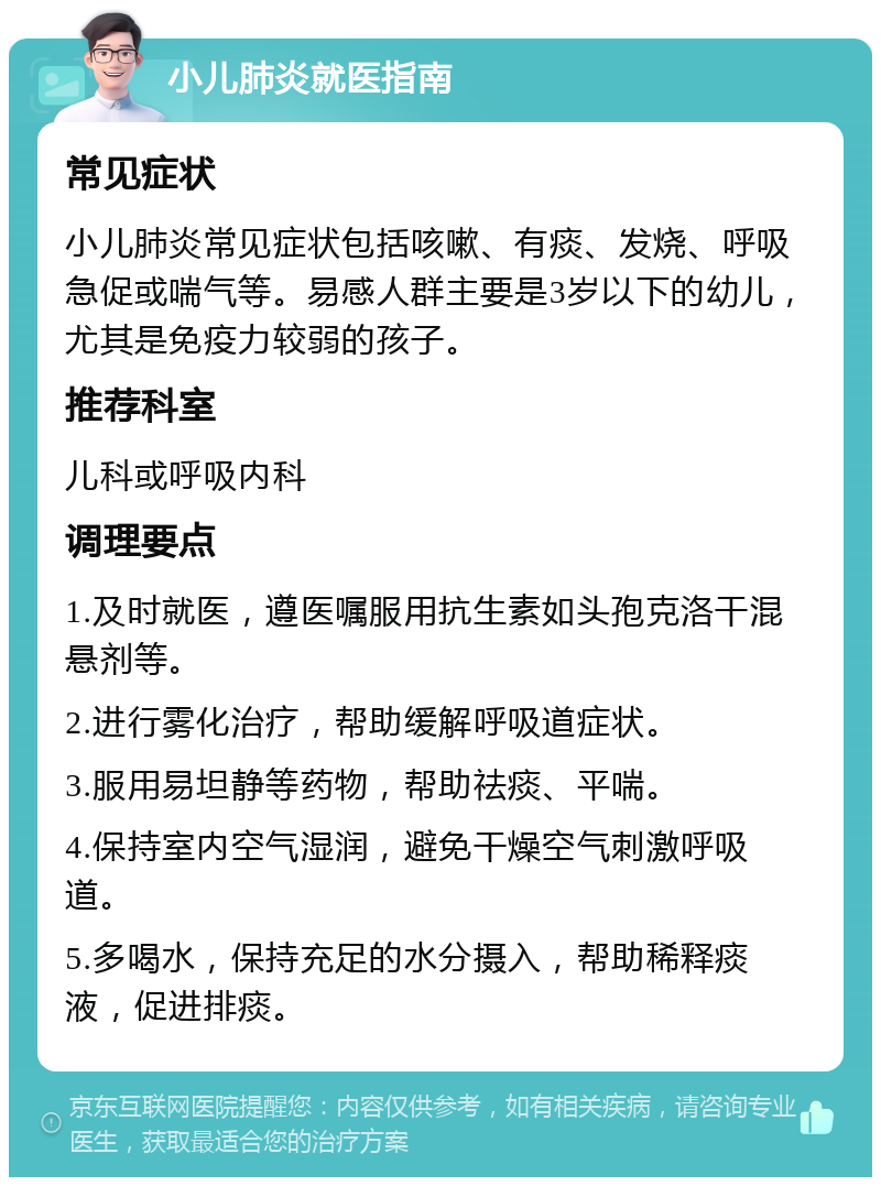 小儿肺炎就医指南 常见症状 小儿肺炎常见症状包括咳嗽、有痰、发烧、呼吸急促或喘气等。易感人群主要是3岁以下的幼儿，尤其是免疫力较弱的孩子。 推荐科室 儿科或呼吸内科 调理要点 1.及时就医，遵医嘱服用抗生素如头孢克洛干混悬剂等。 2.进行雾化治疗，帮助缓解呼吸道症状。 3.服用易坦静等药物，帮助祛痰、平喘。 4.保持室内空气湿润，避免干燥空气刺激呼吸道。 5.多喝水，保持充足的水分摄入，帮助稀释痰液，促进排痰。