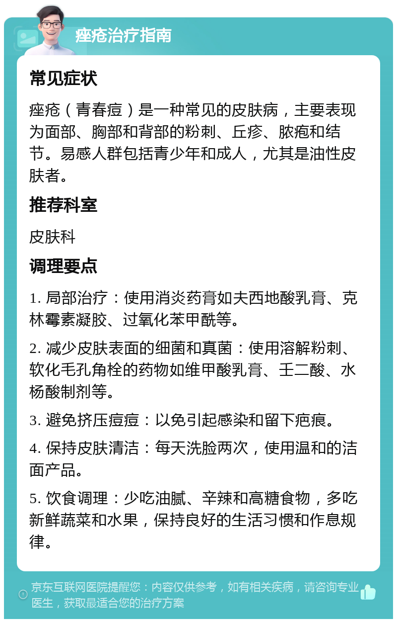 痤疮治疗指南 常见症状 痤疮（青春痘）是一种常见的皮肤病，主要表现为面部、胸部和背部的粉刺、丘疹、脓疱和结节。易感人群包括青少年和成人，尤其是油性皮肤者。 推荐科室 皮肤科 调理要点 1. 局部治疗：使用消炎药膏如夫西地酸乳膏、克林霉素凝胶、过氧化苯甲酰等。 2. 减少皮肤表面的细菌和真菌：使用溶解粉刺、软化毛孔角栓的药物如维甲酸乳膏、壬二酸、水杨酸制剂等。 3. 避免挤压痘痘：以免引起感染和留下疤痕。 4. 保持皮肤清洁：每天洗脸两次，使用温和的洁面产品。 5. 饮食调理：少吃油腻、辛辣和高糖食物，多吃新鲜蔬菜和水果，保持良好的生活习惯和作息规律。