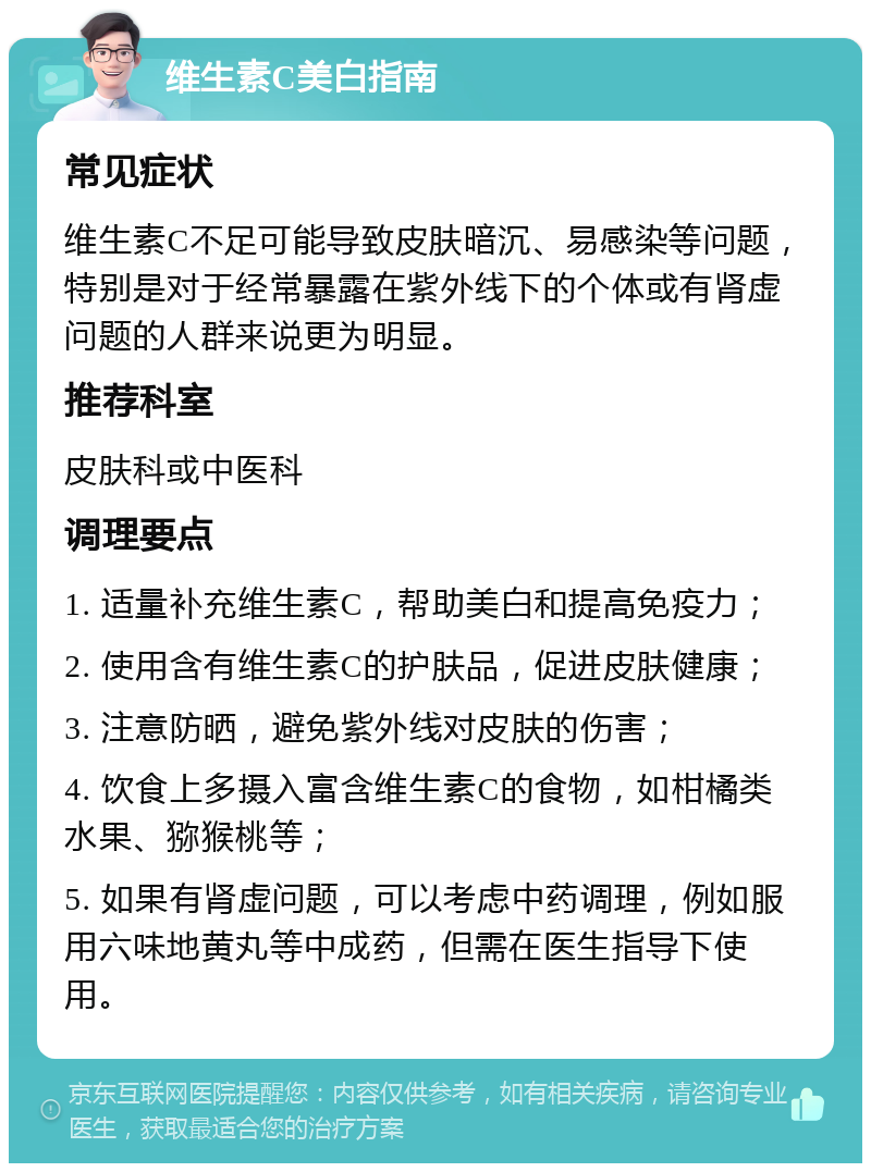 维生素C美白指南 常见症状 维生素C不足可能导致皮肤暗沉、易感染等问题，特别是对于经常暴露在紫外线下的个体或有肾虚问题的人群来说更为明显。 推荐科室 皮肤科或中医科 调理要点 1. 适量补充维生素C，帮助美白和提高免疫力； 2. 使用含有维生素C的护肤品，促进皮肤健康； 3. 注意防晒，避免紫外线对皮肤的伤害； 4. 饮食上多摄入富含维生素C的食物，如柑橘类水果、猕猴桃等； 5. 如果有肾虚问题，可以考虑中药调理，例如服用六味地黄丸等中成药，但需在医生指导下使用。