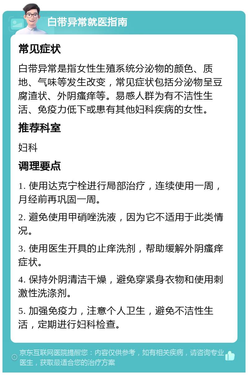 白带异常就医指南 常见症状 白带异常是指女性生殖系统分泌物的颜色、质地、气味等发生改变，常见症状包括分泌物呈豆腐渣状、外阴瘙痒等。易感人群为有不洁性生活、免疫力低下或患有其他妇科疾病的女性。 推荐科室 妇科 调理要点 1. 使用达克宁栓进行局部治疗，连续使用一周，月经前再巩固一周。 2. 避免使用甲硝唑洗液，因为它不适用于此类情况。 3. 使用医生开具的止痒洗剂，帮助缓解外阴瘙痒症状。 4. 保持外阴清洁干燥，避免穿紧身衣物和使用刺激性洗涤剂。 5. 加强免疫力，注意个人卫生，避免不洁性生活，定期进行妇科检查。