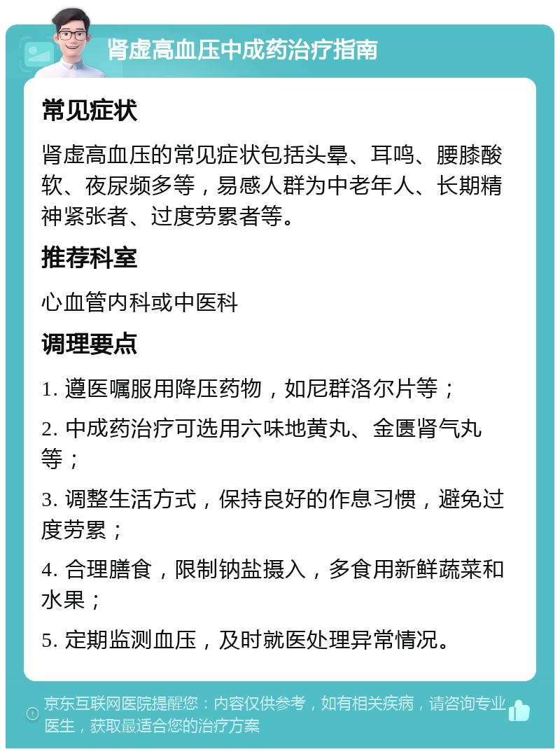 肾虚高血压中成药治疗指南 常见症状 肾虚高血压的常见症状包括头晕、耳鸣、腰膝酸软、夜尿频多等，易感人群为中老年人、长期精神紧张者、过度劳累者等。 推荐科室 心血管内科或中医科 调理要点 1. 遵医嘱服用降压药物，如尼群洛尔片等； 2. 中成药治疗可选用六味地黄丸、金匮肾气丸等； 3. 调整生活方式，保持良好的作息习惯，避免过度劳累； 4. 合理膳食，限制钠盐摄入，多食用新鲜蔬菜和水果； 5. 定期监测血压，及时就医处理异常情况。