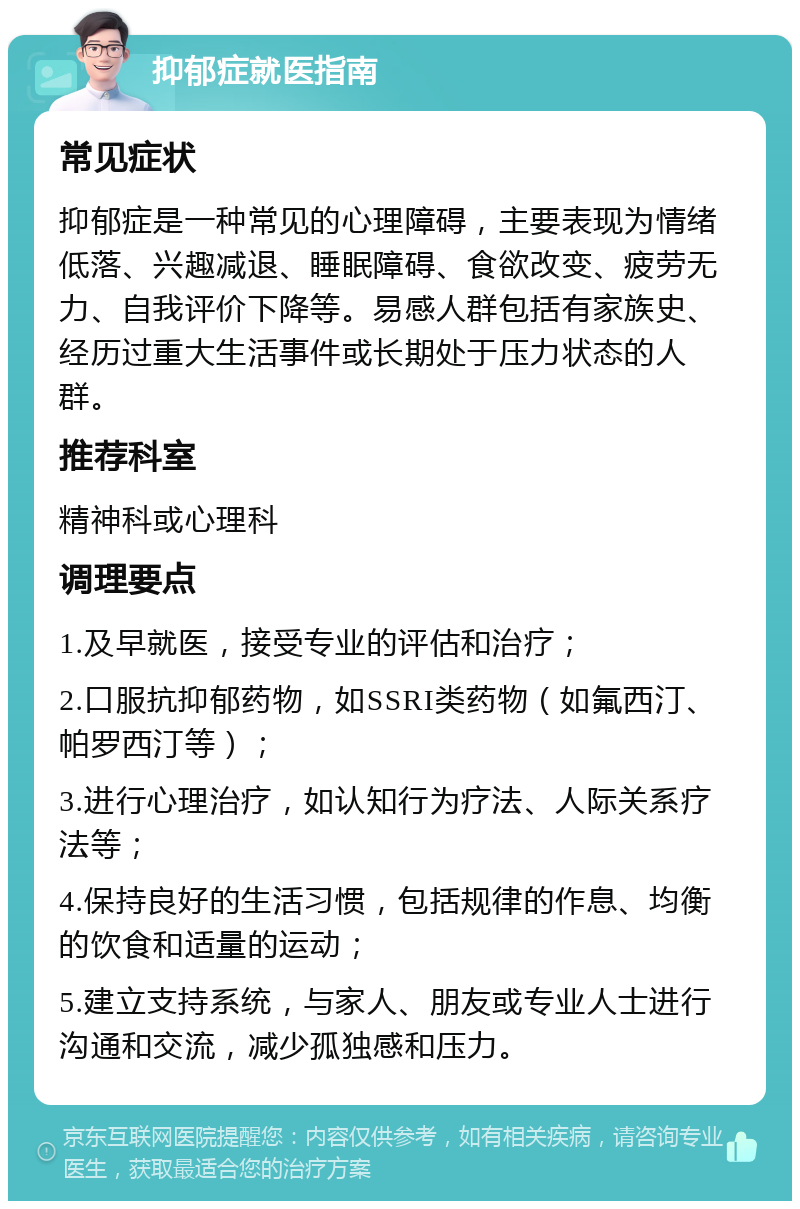 抑郁症就医指南 常见症状 抑郁症是一种常见的心理障碍，主要表现为情绪低落、兴趣减退、睡眠障碍、食欲改变、疲劳无力、自我评价下降等。易感人群包括有家族史、经历过重大生活事件或长期处于压力状态的人群。 推荐科室 精神科或心理科 调理要点 1.及早就医，接受专业的评估和治疗； 2.口服抗抑郁药物，如SSRI类药物（如氟西汀、帕罗西汀等）； 3.进行心理治疗，如认知行为疗法、人际关系疗法等； 4.保持良好的生活习惯，包括规律的作息、均衡的饮食和适量的运动； 5.建立支持系统，与家人、朋友或专业人士进行沟通和交流，减少孤独感和压力。