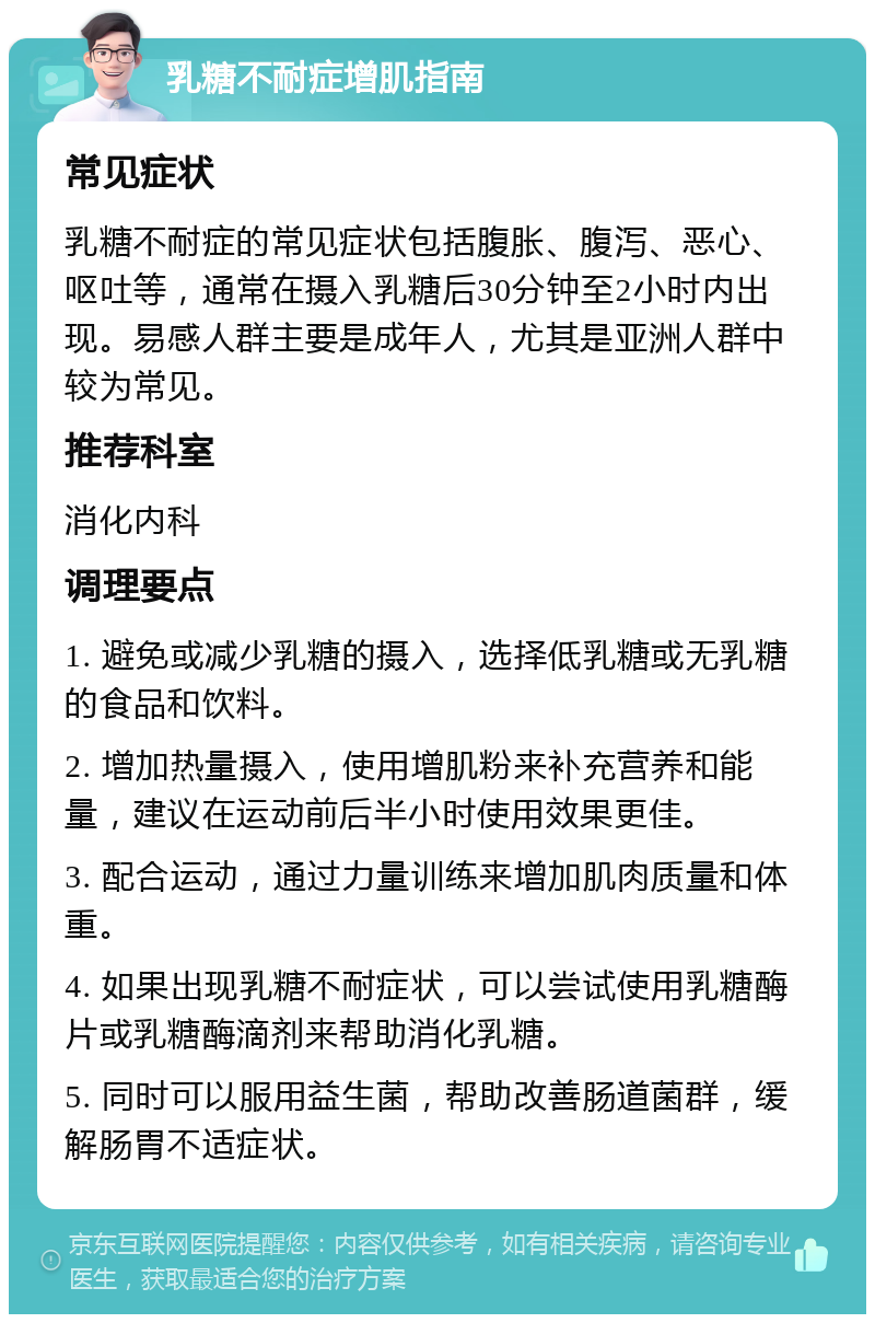 乳糖不耐症增肌指南 常见症状 乳糖不耐症的常见症状包括腹胀、腹泻、恶心、呕吐等，通常在摄入乳糖后30分钟至2小时内出现。易感人群主要是成年人，尤其是亚洲人群中较为常见。 推荐科室 消化内科 调理要点 1. 避免或减少乳糖的摄入，选择低乳糖或无乳糖的食品和饮料。 2. 增加热量摄入，使用增肌粉来补充营养和能量，建议在运动前后半小时使用效果更佳。 3. 配合运动，通过力量训练来增加肌肉质量和体重。 4. 如果出现乳糖不耐症状，可以尝试使用乳糖酶片或乳糖酶滴剂来帮助消化乳糖。 5. 同时可以服用益生菌，帮助改善肠道菌群，缓解肠胃不适症状。