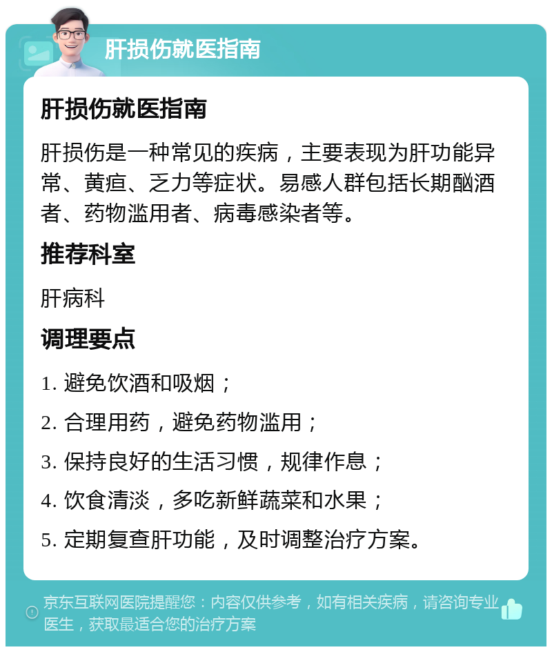 肝损伤就医指南 肝损伤就医指南 肝损伤是一种常见的疾病，主要表现为肝功能异常、黄疸、乏力等症状。易感人群包括长期酗酒者、药物滥用者、病毒感染者等。 推荐科室 肝病科 调理要点 1. 避免饮酒和吸烟； 2. 合理用药，避免药物滥用； 3. 保持良好的生活习惯，规律作息； 4. 饮食清淡，多吃新鲜蔬菜和水果； 5. 定期复查肝功能，及时调整治疗方案。