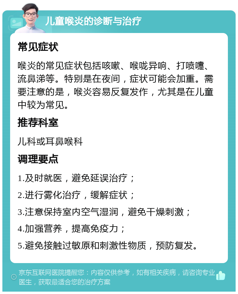 儿童喉炎的诊断与治疗 常见症状 喉炎的常见症状包括咳嗽、喉咙异响、打喷嚏、流鼻涕等。特别是在夜间，症状可能会加重。需要注意的是，喉炎容易反复发作，尤其是在儿童中较为常见。 推荐科室 儿科或耳鼻喉科 调理要点 1.及时就医，避免延误治疗； 2.进行雾化治疗，缓解症状； 3.注意保持室内空气湿润，避免干燥刺激； 4.加强营养，提高免疫力； 5.避免接触过敏原和刺激性物质，预防复发。