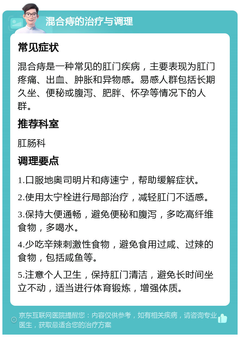 混合痔的治疗与调理 常见症状 混合痔是一种常见的肛门疾病，主要表现为肛门疼痛、出血、肿胀和异物感。易感人群包括长期久坐、便秘或腹泻、肥胖、怀孕等情况下的人群。 推荐科室 肛肠科 调理要点 1.口服地奥司明片和痔速宁，帮助缓解症状。 2.使用太宁栓进行局部治疗，减轻肛门不适感。 3.保持大便通畅，避免便秘和腹泻，多吃高纤维食物，多喝水。 4.少吃辛辣刺激性食物，避免食用过咸、过辣的食物，包括咸鱼等。 5.注意个人卫生，保持肛门清洁，避免长时间坐立不动，适当进行体育锻炼，增强体质。