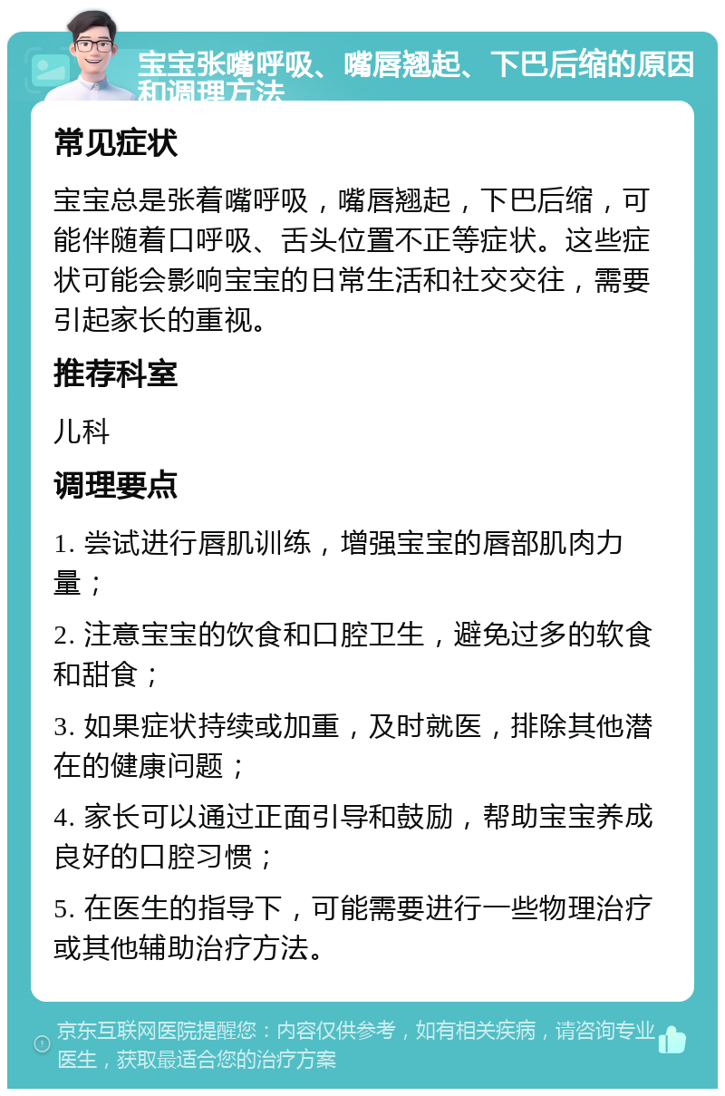 宝宝张嘴呼吸、嘴唇翘起、下巴后缩的原因和调理方法 常见症状 宝宝总是张着嘴呼吸，嘴唇翘起，下巴后缩，可能伴随着口呼吸、舌头位置不正等症状。这些症状可能会影响宝宝的日常生活和社交交往，需要引起家长的重视。 推荐科室 儿科 调理要点 1. 尝试进行唇肌训练，增强宝宝的唇部肌肉力量； 2. 注意宝宝的饮食和口腔卫生，避免过多的软食和甜食； 3. 如果症状持续或加重，及时就医，排除其他潜在的健康问题； 4. 家长可以通过正面引导和鼓励，帮助宝宝养成良好的口腔习惯； 5. 在医生的指导下，可能需要进行一些物理治疗或其他辅助治疗方法。