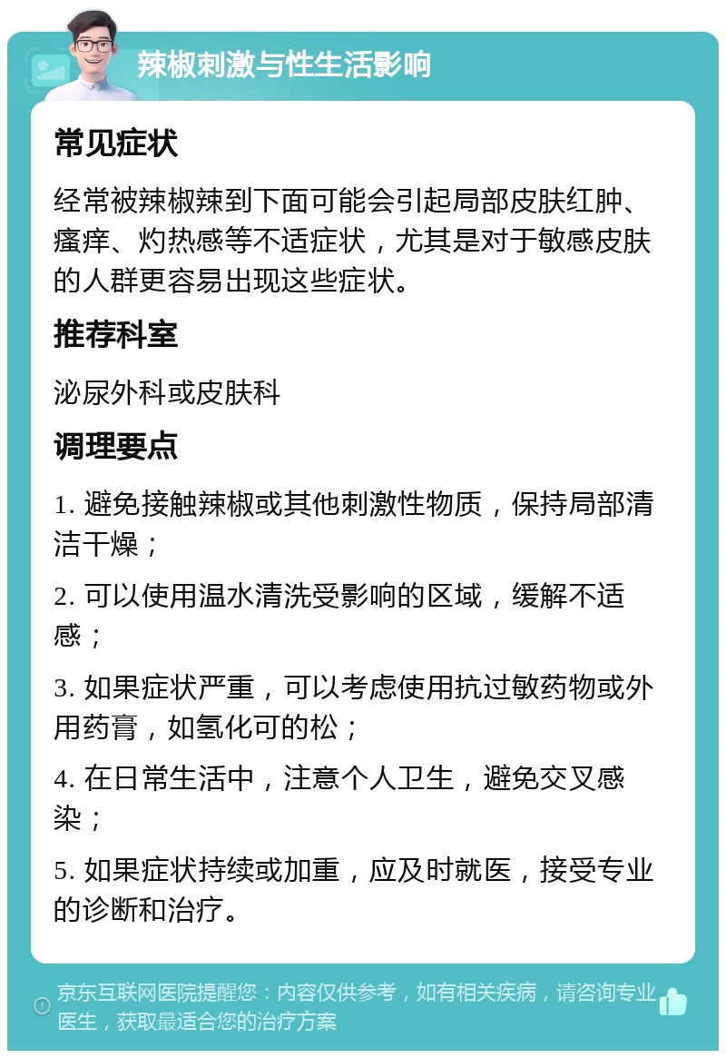 辣椒刺激与性生活影响 常见症状 经常被辣椒辣到下面可能会引起局部皮肤红肿、瘙痒、灼热感等不适症状，尤其是对于敏感皮肤的人群更容易出现这些症状。 推荐科室 泌尿外科或皮肤科 调理要点 1. 避免接触辣椒或其他刺激性物质，保持局部清洁干燥； 2. 可以使用温水清洗受影响的区域，缓解不适感； 3. 如果症状严重，可以考虑使用抗过敏药物或外用药膏，如氢化可的松； 4. 在日常生活中，注意个人卫生，避免交叉感染； 5. 如果症状持续或加重，应及时就医，接受专业的诊断和治疗。