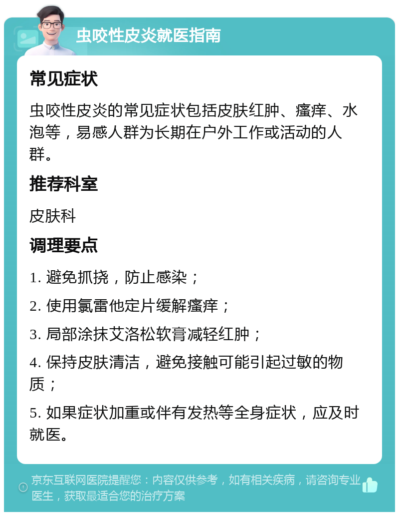 虫咬性皮炎就医指南 常见症状 虫咬性皮炎的常见症状包括皮肤红肿、瘙痒、水泡等，易感人群为长期在户外工作或活动的人群。 推荐科室 皮肤科 调理要点 1. 避免抓挠，防止感染； 2. 使用氯雷他定片缓解瘙痒； 3. 局部涂抹艾洛松软膏减轻红肿； 4. 保持皮肤清洁，避免接触可能引起过敏的物质； 5. 如果症状加重或伴有发热等全身症状，应及时就医。