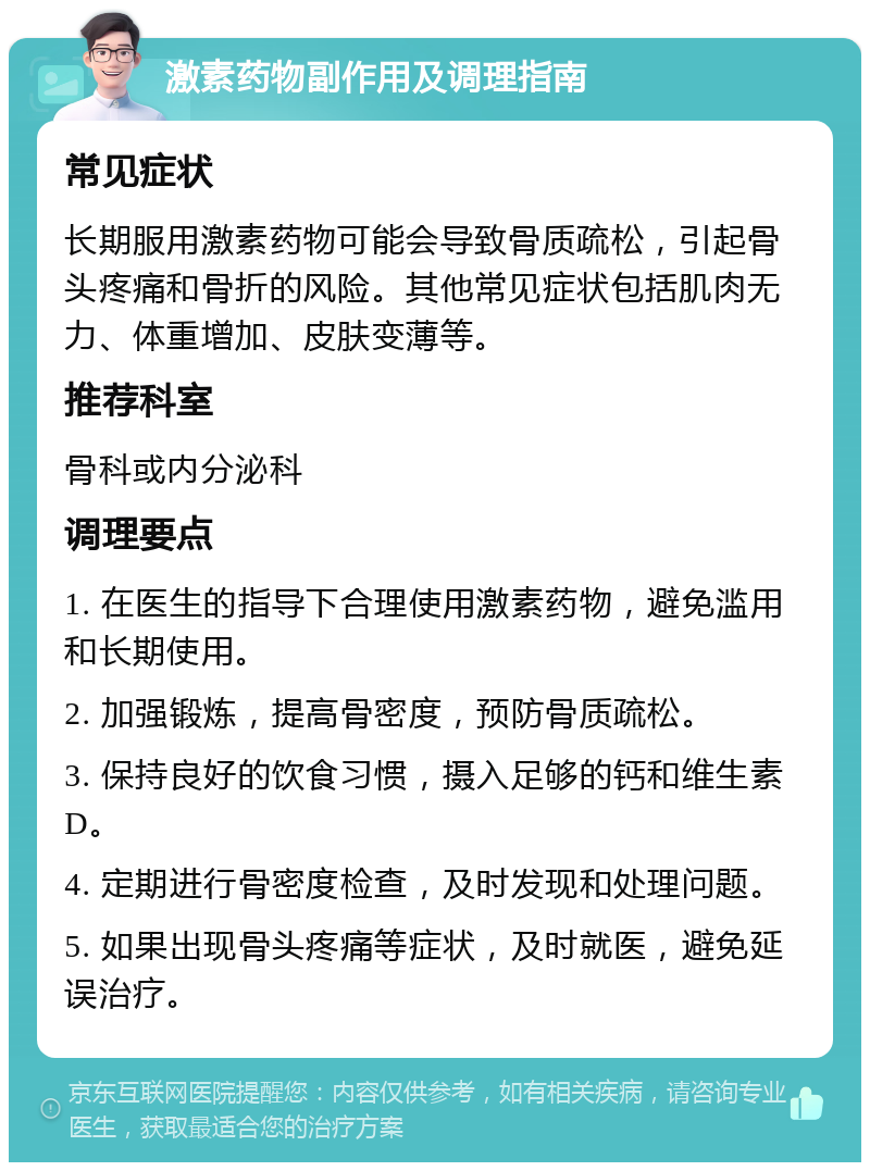 激素药物副作用及调理指南 常见症状 长期服用激素药物可能会导致骨质疏松，引起骨头疼痛和骨折的风险。其他常见症状包括肌肉无力、体重增加、皮肤变薄等。 推荐科室 骨科或内分泌科 调理要点 1. 在医生的指导下合理使用激素药物，避免滥用和长期使用。 2. 加强锻炼，提高骨密度，预防骨质疏松。 3. 保持良好的饮食习惯，摄入足够的钙和维生素D。 4. 定期进行骨密度检查，及时发现和处理问题。 5. 如果出现骨头疼痛等症状，及时就医，避免延误治疗。