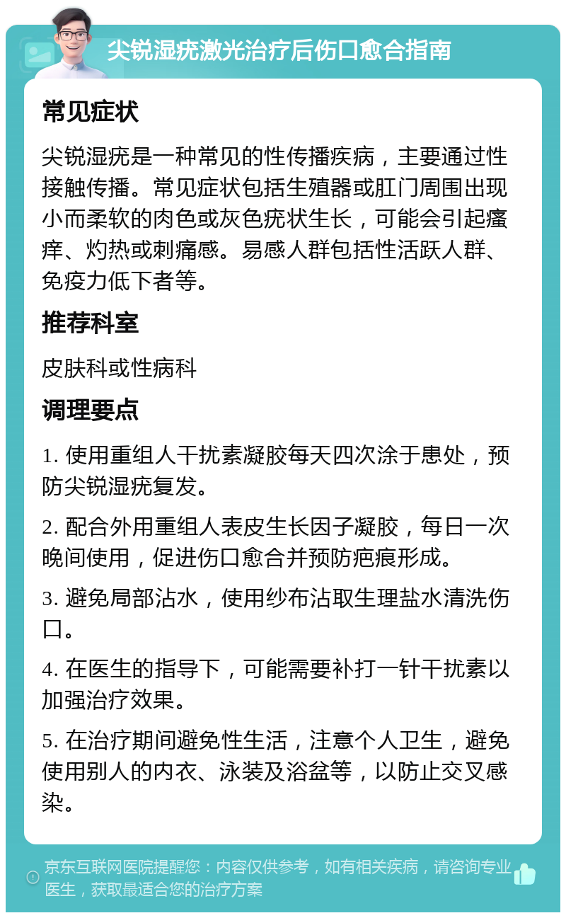 尖锐湿疣激光治疗后伤口愈合指南 常见症状 尖锐湿疣是一种常见的性传播疾病，主要通过性接触传播。常见症状包括生殖器或肛门周围出现小而柔软的肉色或灰色疣状生长，可能会引起瘙痒、灼热或刺痛感。易感人群包括性活跃人群、免疫力低下者等。 推荐科室 皮肤科或性病科 调理要点 1. 使用重组人干扰素凝胶每天四次涂于患处，预防尖锐湿疣复发。 2. 配合外用重组人表皮生长因子凝胶，每日一次晚间使用，促进伤口愈合并预防疤痕形成。 3. 避免局部沾水，使用纱布沾取生理盐水清洗伤口。 4. 在医生的指导下，可能需要补打一针干扰素以加强治疗效果。 5. 在治疗期间避免性生活，注意个人卫生，避免使用别人的内衣、泳装及浴盆等，以防止交叉感染。