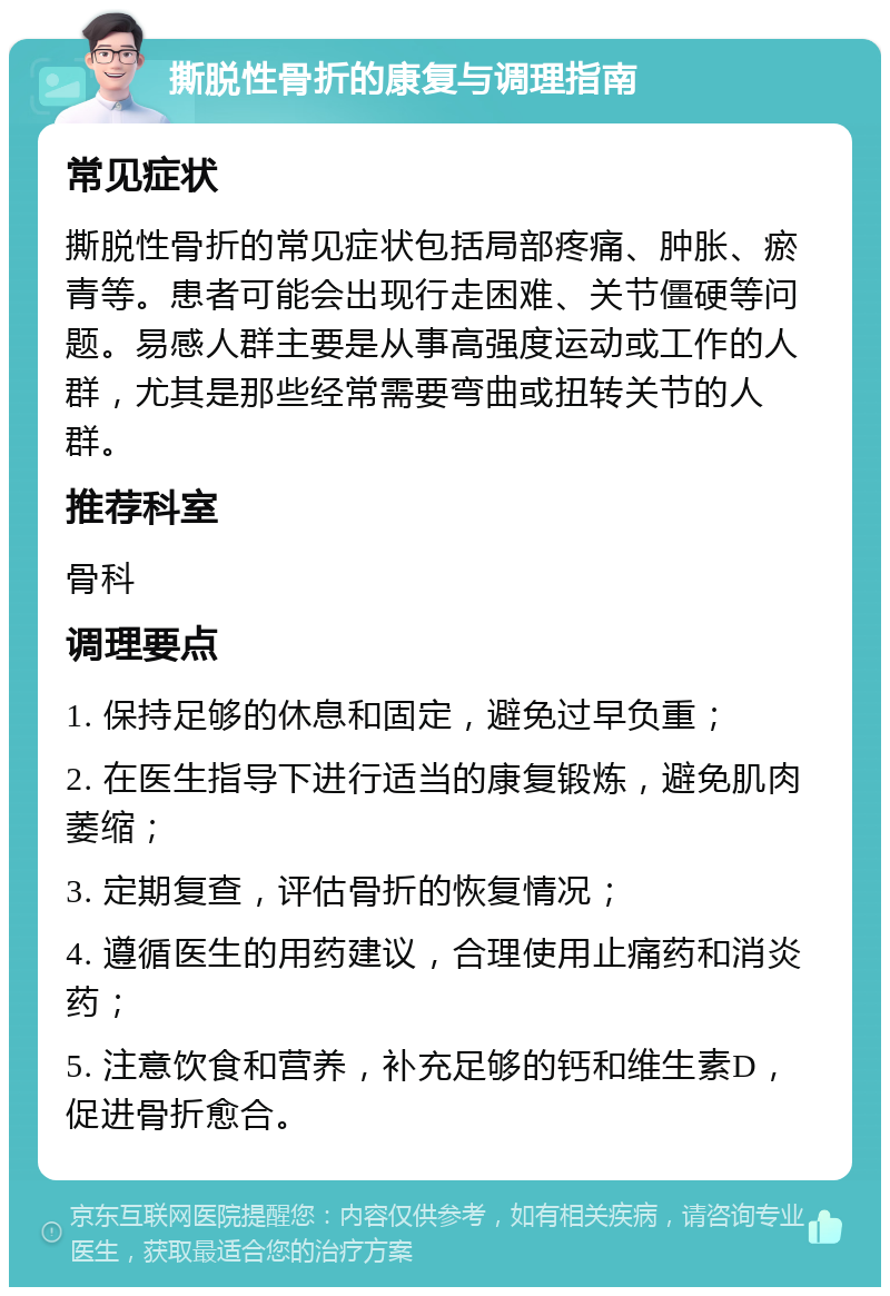 撕脱性骨折的康复与调理指南 常见症状 撕脱性骨折的常见症状包括局部疼痛、肿胀、瘀青等。患者可能会出现行走困难、关节僵硬等问题。易感人群主要是从事高强度运动或工作的人群，尤其是那些经常需要弯曲或扭转关节的人群。 推荐科室 骨科 调理要点 1. 保持足够的休息和固定，避免过早负重； 2. 在医生指导下进行适当的康复锻炼，避免肌肉萎缩； 3. 定期复查，评估骨折的恢复情况； 4. 遵循医生的用药建议，合理使用止痛药和消炎药； 5. 注意饮食和营养，补充足够的钙和维生素D，促进骨折愈合。