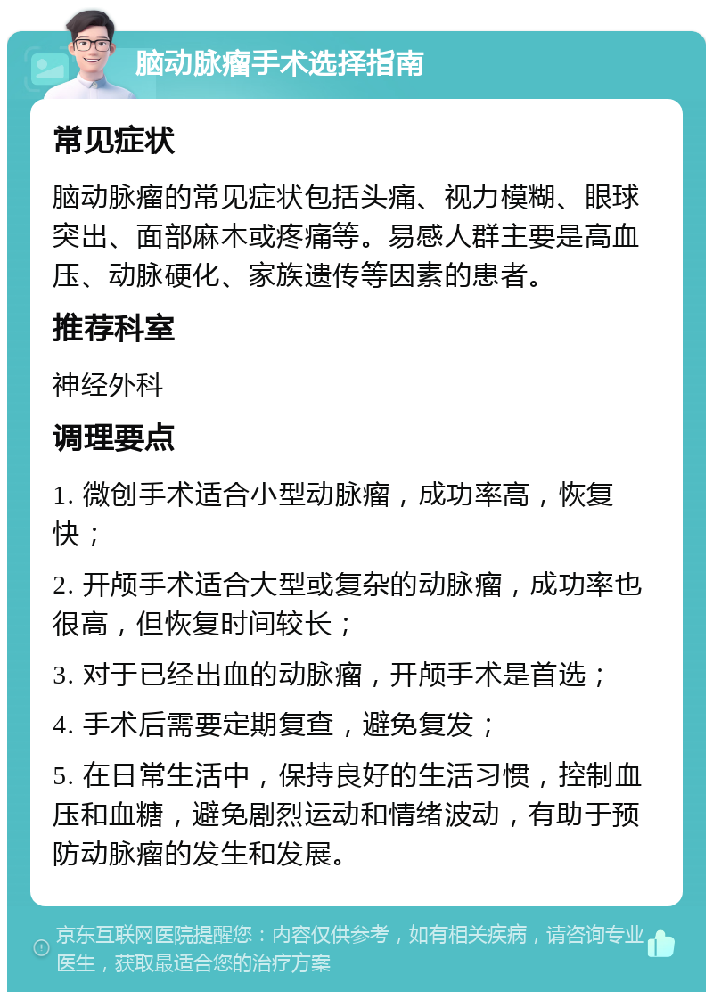 脑动脉瘤手术选择指南 常见症状 脑动脉瘤的常见症状包括头痛、视力模糊、眼球突出、面部麻木或疼痛等。易感人群主要是高血压、动脉硬化、家族遗传等因素的患者。 推荐科室 神经外科 调理要点 1. 微创手术适合小型动脉瘤，成功率高，恢复快； 2. 开颅手术适合大型或复杂的动脉瘤，成功率也很高，但恢复时间较长； 3. 对于已经出血的动脉瘤，开颅手术是首选； 4. 手术后需要定期复查，避免复发； 5. 在日常生活中，保持良好的生活习惯，控制血压和血糖，避免剧烈运动和情绪波动，有助于预防动脉瘤的发生和发展。