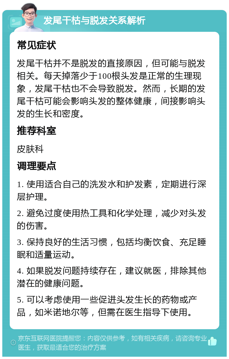 发尾干枯与脱发关系解析 常见症状 发尾干枯并不是脱发的直接原因，但可能与脱发相关。每天掉落少于100根头发是正常的生理现象，发尾干枯也不会导致脱发。然而，长期的发尾干枯可能会影响头发的整体健康，间接影响头发的生长和密度。 推荐科室 皮肤科 调理要点 1. 使用适合自己的洗发水和护发素，定期进行深层护理。 2. 避免过度使用热工具和化学处理，减少对头发的伤害。 3. 保持良好的生活习惯，包括均衡饮食、充足睡眠和适量运动。 4. 如果脱发问题持续存在，建议就医，排除其他潜在的健康问题。 5. 可以考虑使用一些促进头发生长的药物或产品，如米诺地尔等，但需在医生指导下使用。