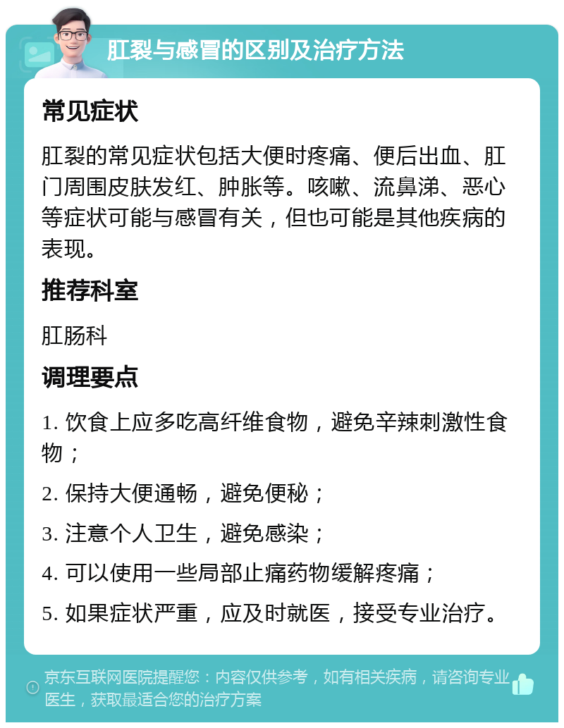 肛裂与感冒的区别及治疗方法 常见症状 肛裂的常见症状包括大便时疼痛、便后出血、肛门周围皮肤发红、肿胀等。咳嗽、流鼻涕、恶心等症状可能与感冒有关，但也可能是其他疾病的表现。 推荐科室 肛肠科 调理要点 1. 饮食上应多吃高纤维食物，避免辛辣刺激性食物； 2. 保持大便通畅，避免便秘； 3. 注意个人卫生，避免感染； 4. 可以使用一些局部止痛药物缓解疼痛； 5. 如果症状严重，应及时就医，接受专业治疗。