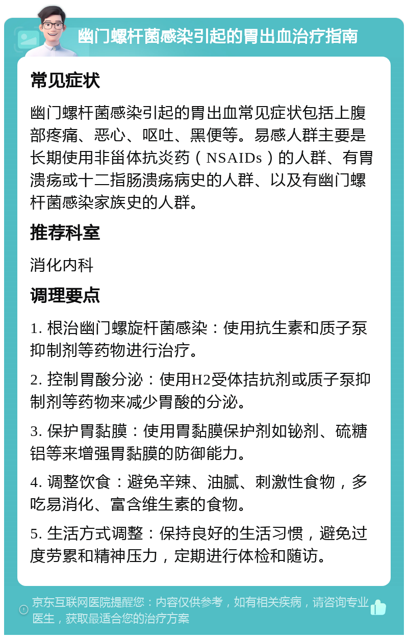 幽门螺杆菌感染引起的胃出血治疗指南 常见症状 幽门螺杆菌感染引起的胃出血常见症状包括上腹部疼痛、恶心、呕吐、黑便等。易感人群主要是长期使用非甾体抗炎药（NSAIDs）的人群、有胃溃疡或十二指肠溃疡病史的人群、以及有幽门螺杆菌感染家族史的人群。 推荐科室 消化内科 调理要点 1. 根治幽门螺旋杆菌感染：使用抗生素和质子泵抑制剂等药物进行治疗。 2. 控制胃酸分泌：使用H2受体拮抗剂或质子泵抑制剂等药物来减少胃酸的分泌。 3. 保护胃黏膜：使用胃黏膜保护剂如铋剂、硫糖铝等来增强胃黏膜的防御能力。 4. 调整饮食：避免辛辣、油腻、刺激性食物，多吃易消化、富含维生素的食物。 5. 生活方式调整：保持良好的生活习惯，避免过度劳累和精神压力，定期进行体检和随访。