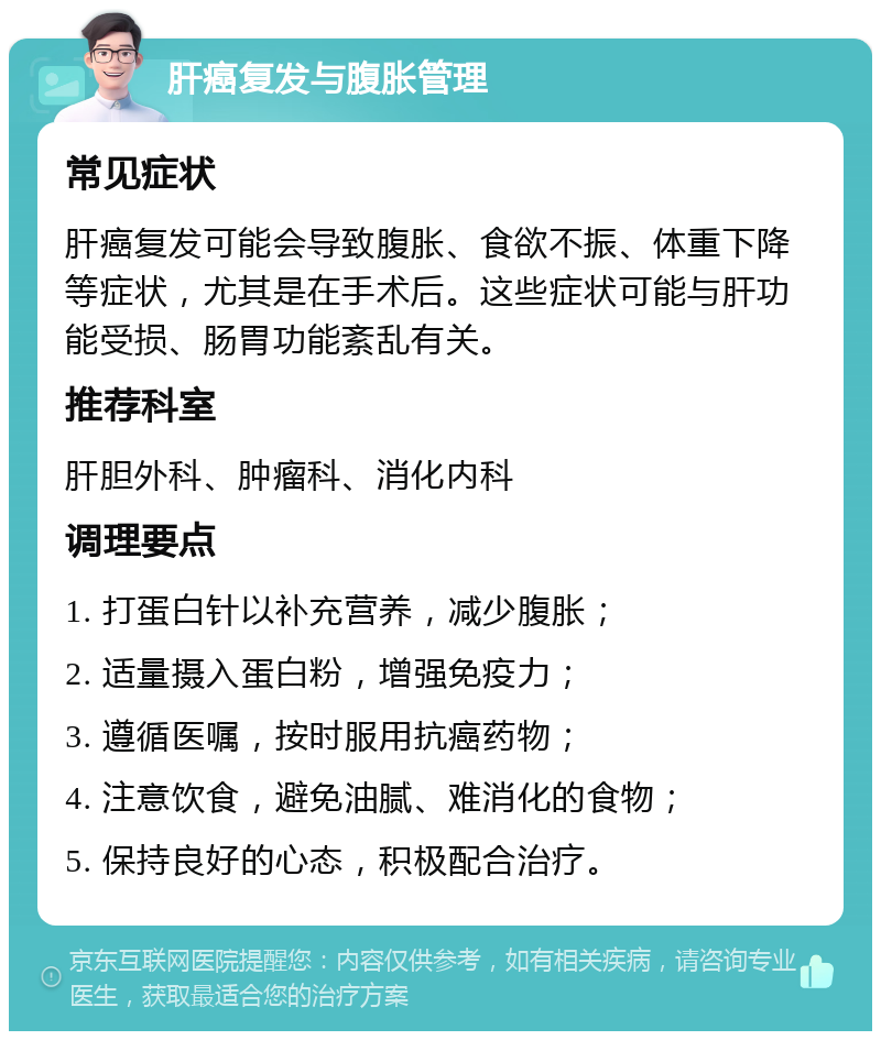 肝癌复发与腹胀管理 常见症状 肝癌复发可能会导致腹胀、食欲不振、体重下降等症状，尤其是在手术后。这些症状可能与肝功能受损、肠胃功能紊乱有关。 推荐科室 肝胆外科、肿瘤科、消化内科 调理要点 1. 打蛋白针以补充营养，减少腹胀； 2. 适量摄入蛋白粉，增强免疫力； 3. 遵循医嘱，按时服用抗癌药物； 4. 注意饮食，避免油腻、难消化的食物； 5. 保持良好的心态，积极配合治疗。