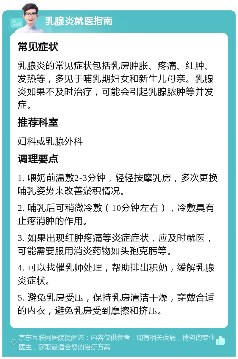 乳腺炎就医指南 常见症状 乳腺炎的常见症状包括乳房肿胀、疼痛、红肿、发热等，多见于哺乳期妇女和新生儿母亲。乳腺炎如果不及时治疗，可能会引起乳腺脓肿等并发症。 推荐科室 妇科或乳腺外科 调理要点 1. 喂奶前温敷2-3分钟，轻轻按摩乳房，多次更换哺乳姿势来改善淤积情况。 2. 哺乳后可稍微冷敷（10分钟左右），冷敷具有止疼消肿的作用。 3. 如果出现红肿疼痛等炎症症状，应及时就医，可能需要服用消炎药物如头孢克肟等。 4. 可以找催乳师处理，帮助排出积奶，缓解乳腺炎症状。 5. 避免乳房受压，保持乳房清洁干燥，穿戴合适的内衣，避免乳房受到摩擦和挤压。