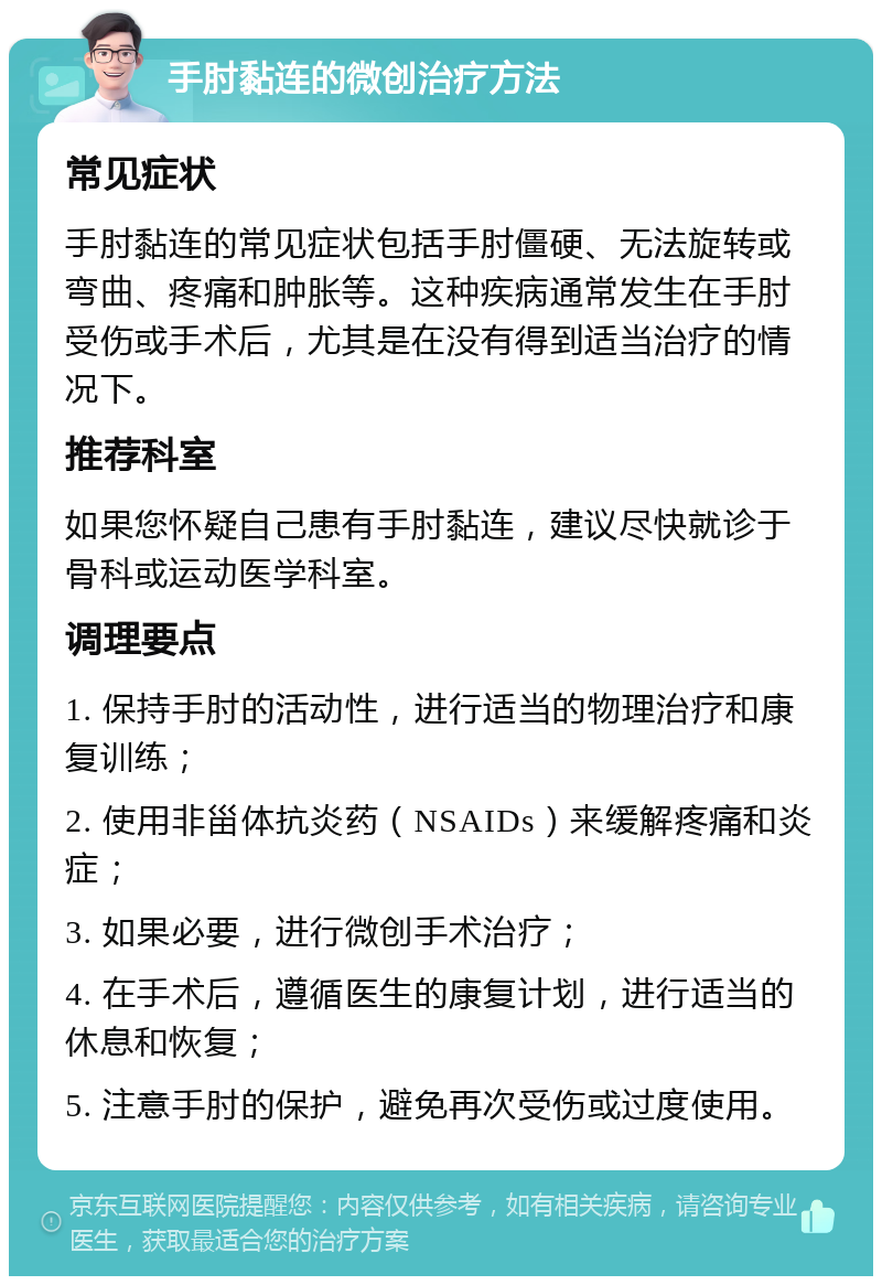 手肘黏连的微创治疗方法 常见症状 手肘黏连的常见症状包括手肘僵硬、无法旋转或弯曲、疼痛和肿胀等。这种疾病通常发生在手肘受伤或手术后，尤其是在没有得到适当治疗的情况下。 推荐科室 如果您怀疑自己患有手肘黏连，建议尽快就诊于骨科或运动医学科室。 调理要点 1. 保持手肘的活动性，进行适当的物理治疗和康复训练； 2. 使用非甾体抗炎药（NSAIDs）来缓解疼痛和炎症； 3. 如果必要，进行微创手术治疗； 4. 在手术后，遵循医生的康复计划，进行适当的休息和恢复； 5. 注意手肘的保护，避免再次受伤或过度使用。