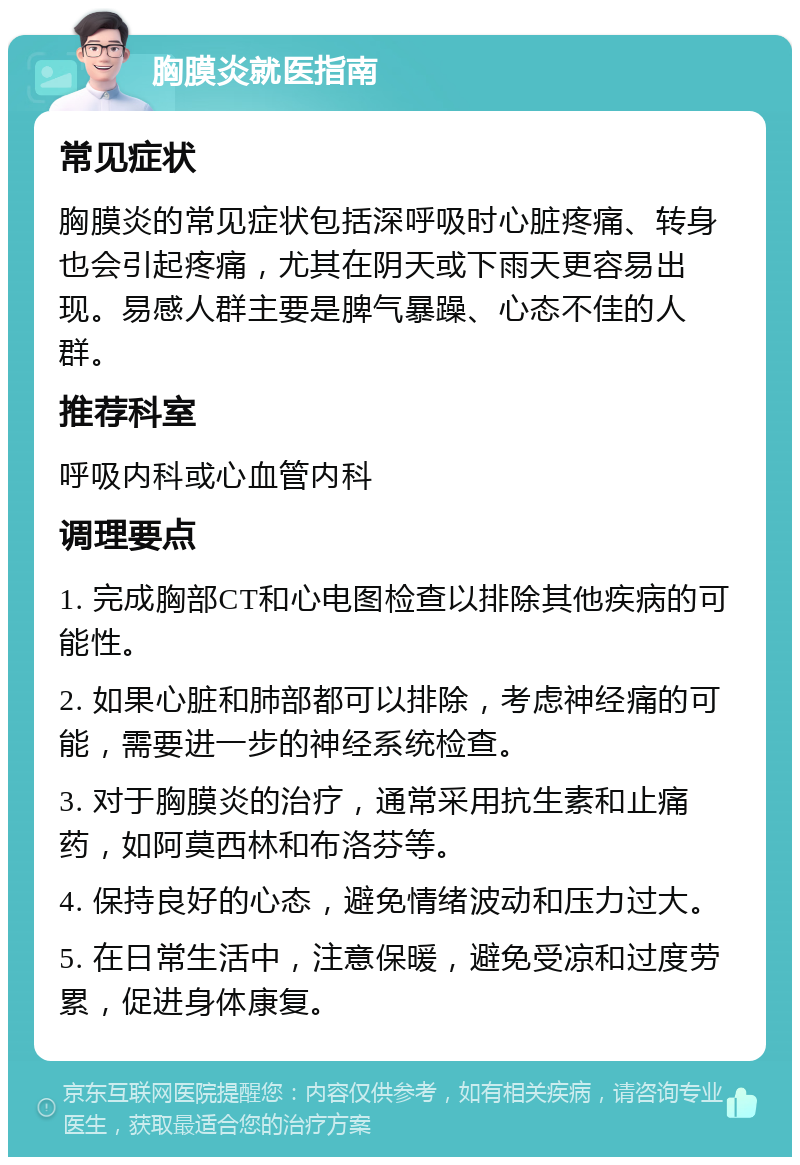 胸膜炎就医指南 常见症状 胸膜炎的常见症状包括深呼吸时心脏疼痛、转身也会引起疼痛，尤其在阴天或下雨天更容易出现。易感人群主要是脾气暴躁、心态不佳的人群。 推荐科室 呼吸内科或心血管内科 调理要点 1. 完成胸部CT和心电图检查以排除其他疾病的可能性。 2. 如果心脏和肺部都可以排除，考虑神经痛的可能，需要进一步的神经系统检查。 3. 对于胸膜炎的治疗，通常采用抗生素和止痛药，如阿莫西林和布洛芬等。 4. 保持良好的心态，避免情绪波动和压力过大。 5. 在日常生活中，注意保暖，避免受凉和过度劳累，促进身体康复。