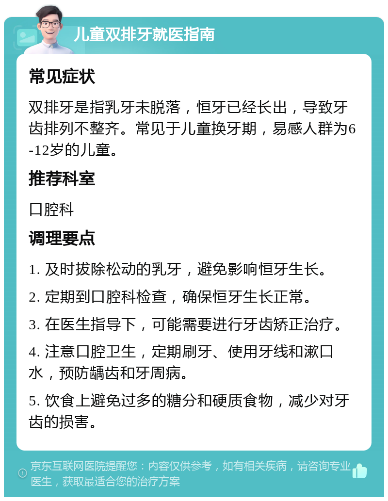 儿童双排牙就医指南 常见症状 双排牙是指乳牙未脱落，恒牙已经长出，导致牙齿排列不整齐。常见于儿童换牙期，易感人群为6-12岁的儿童。 推荐科室 口腔科 调理要点 1. 及时拔除松动的乳牙，避免影响恒牙生长。 2. 定期到口腔科检查，确保恒牙生长正常。 3. 在医生指导下，可能需要进行牙齿矫正治疗。 4. 注意口腔卫生，定期刷牙、使用牙线和漱口水，预防龋齿和牙周病。 5. 饮食上避免过多的糖分和硬质食物，减少对牙齿的损害。