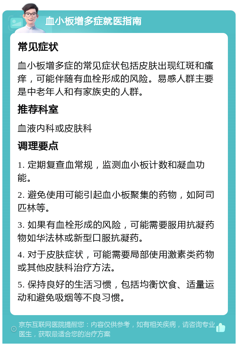 血小板增多症就医指南 常见症状 血小板增多症的常见症状包括皮肤出现红斑和瘙痒，可能伴随有血栓形成的风险。易感人群主要是中老年人和有家族史的人群。 推荐科室 血液内科或皮肤科 调理要点 1. 定期复查血常规，监测血小板计数和凝血功能。 2. 避免使用可能引起血小板聚集的药物，如阿司匹林等。 3. 如果有血栓形成的风险，可能需要服用抗凝药物如华法林或新型口服抗凝药。 4. 对于皮肤症状，可能需要局部使用激素类药物或其他皮肤科治疗方法。 5. 保持良好的生活习惯，包括均衡饮食、适量运动和避免吸烟等不良习惯。