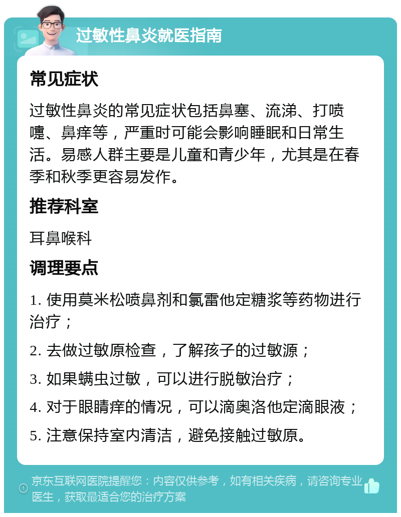 过敏性鼻炎就医指南 常见症状 过敏性鼻炎的常见症状包括鼻塞、流涕、打喷嚏、鼻痒等，严重时可能会影响睡眠和日常生活。易感人群主要是儿童和青少年，尤其是在春季和秋季更容易发作。 推荐科室 耳鼻喉科 调理要点 1. 使用莫米松喷鼻剂和氯雷他定糖浆等药物进行治疗； 2. 去做过敏原检查，了解孩子的过敏源； 3. 如果螨虫过敏，可以进行脱敏治疗； 4. 对于眼睛痒的情况，可以滴奥洛他定滴眼液； 5. 注意保持室内清洁，避免接触过敏原。