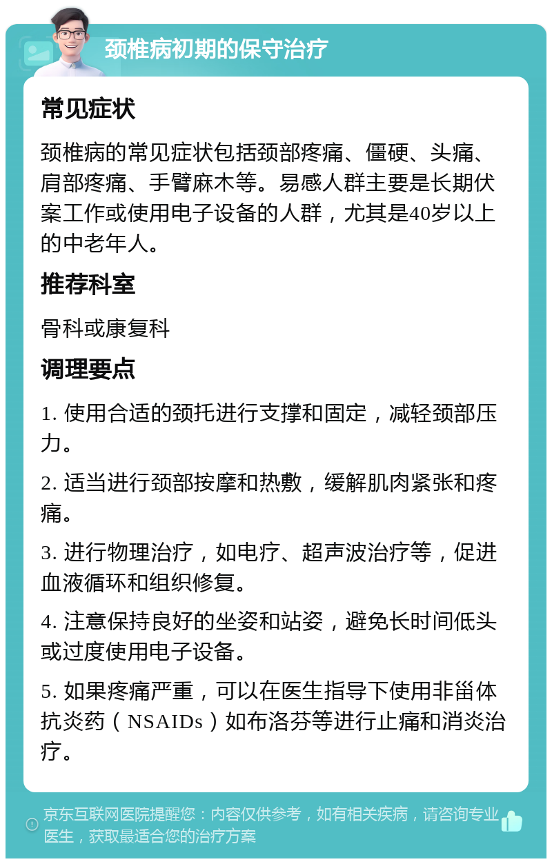 颈椎病初期的保守治疗 常见症状 颈椎病的常见症状包括颈部疼痛、僵硬、头痛、肩部疼痛、手臂麻木等。易感人群主要是长期伏案工作或使用电子设备的人群，尤其是40岁以上的中老年人。 推荐科室 骨科或康复科 调理要点 1. 使用合适的颈托进行支撑和固定，减轻颈部压力。 2. 适当进行颈部按摩和热敷，缓解肌肉紧张和疼痛。 3. 进行物理治疗，如电疗、超声波治疗等，促进血液循环和组织修复。 4. 注意保持良好的坐姿和站姿，避免长时间低头或过度使用电子设备。 5. 如果疼痛严重，可以在医生指导下使用非甾体抗炎药（NSAIDs）如布洛芬等进行止痛和消炎治疗。