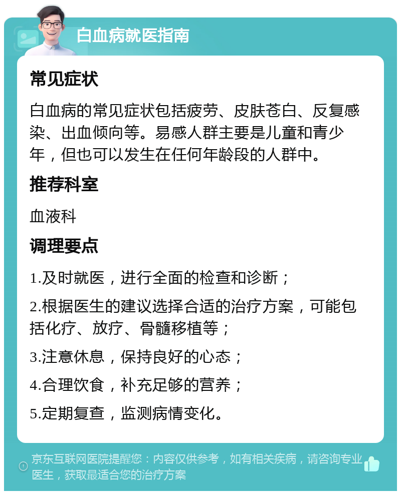 白血病就医指南 常见症状 白血病的常见症状包括疲劳、皮肤苍白、反复感染、出血倾向等。易感人群主要是儿童和青少年，但也可以发生在任何年龄段的人群中。 推荐科室 血液科 调理要点 1.及时就医，进行全面的检查和诊断； 2.根据医生的建议选择合适的治疗方案，可能包括化疗、放疗、骨髓移植等； 3.注意休息，保持良好的心态； 4.合理饮食，补充足够的营养； 5.定期复查，监测病情变化。