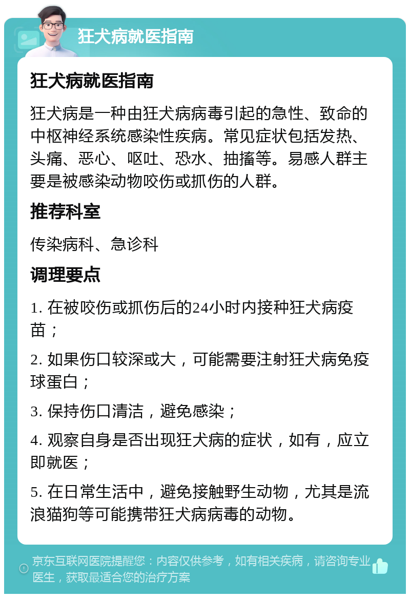 狂犬病就医指南 狂犬病就医指南 狂犬病是一种由狂犬病病毒引起的急性、致命的中枢神经系统感染性疾病。常见症状包括发热、头痛、恶心、呕吐、恐水、抽搐等。易感人群主要是被感染动物咬伤或抓伤的人群。 推荐科室 传染病科、急诊科 调理要点 1. 在被咬伤或抓伤后的24小时内接种狂犬病疫苗； 2. 如果伤口较深或大，可能需要注射狂犬病免疫球蛋白； 3. 保持伤口清洁，避免感染； 4. 观察自身是否出现狂犬病的症状，如有，应立即就医； 5. 在日常生活中，避免接触野生动物，尤其是流浪猫狗等可能携带狂犬病病毒的动物。