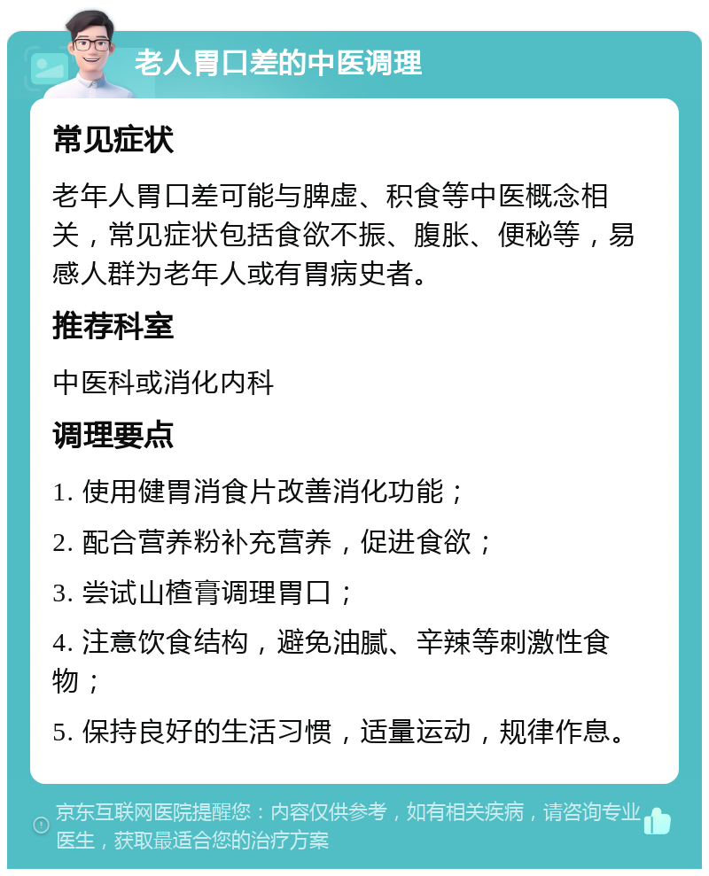 老人胃口差的中医调理 常见症状 老年人胃口差可能与脾虚、积食等中医概念相关，常见症状包括食欲不振、腹胀、便秘等，易感人群为老年人或有胃病史者。 推荐科室 中医科或消化内科 调理要点 1. 使用健胃消食片改善消化功能； 2. 配合营养粉补充营养，促进食欲； 3. 尝试山楂膏调理胃口； 4. 注意饮食结构，避免油腻、辛辣等刺激性食物； 5. 保持良好的生活习惯，适量运动，规律作息。