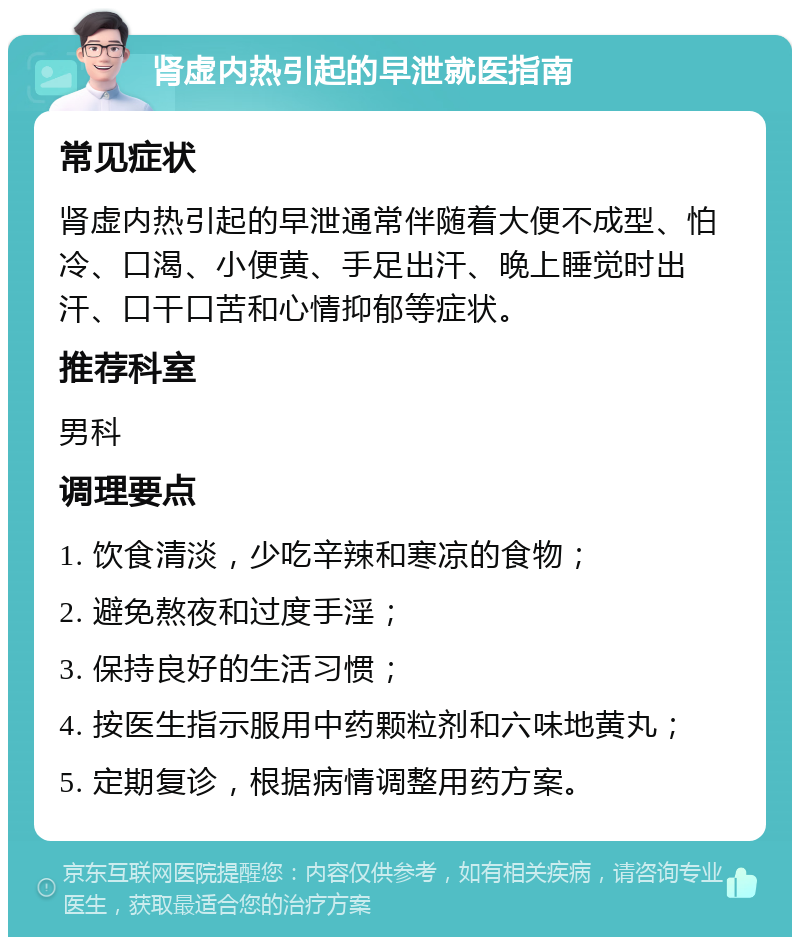 肾虚内热引起的早泄就医指南 常见症状 肾虚内热引起的早泄通常伴随着大便不成型、怕冷、口渴、小便黄、手足出汗、晚上睡觉时出汗、口干口苦和心情抑郁等症状。 推荐科室 男科 调理要点 1. 饮食清淡，少吃辛辣和寒凉的食物； 2. 避免熬夜和过度手淫； 3. 保持良好的生活习惯； 4. 按医生指示服用中药颗粒剂和六味地黄丸； 5. 定期复诊，根据病情调整用药方案。