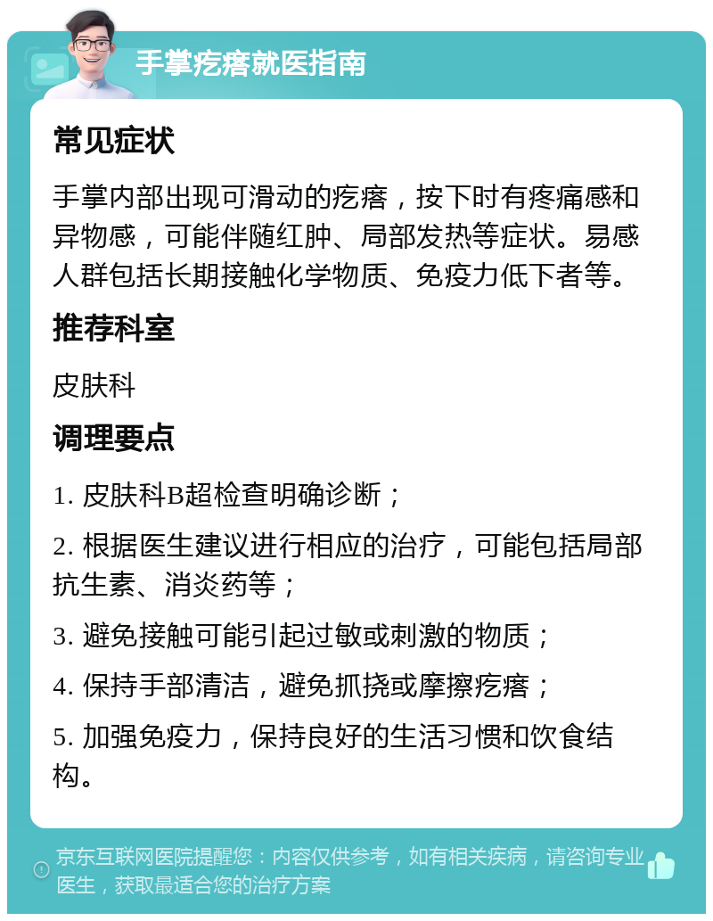 手掌疙瘩就医指南 常见症状 手掌内部出现可滑动的疙瘩，按下时有疼痛感和异物感，可能伴随红肿、局部发热等症状。易感人群包括长期接触化学物质、免疫力低下者等。 推荐科室 皮肤科 调理要点 1. 皮肤科B超检查明确诊断； 2. 根据医生建议进行相应的治疗，可能包括局部抗生素、消炎药等； 3. 避免接触可能引起过敏或刺激的物质； 4. 保持手部清洁，避免抓挠或摩擦疙瘩； 5. 加强免疫力，保持良好的生活习惯和饮食结构。