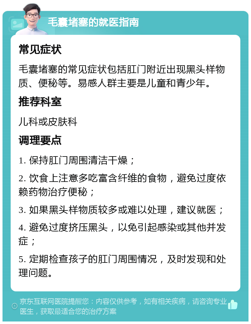 毛囊堵塞的就医指南 常见症状 毛囊堵塞的常见症状包括肛门附近出现黑头样物质、便秘等。易感人群主要是儿童和青少年。 推荐科室 儿科或皮肤科 调理要点 1. 保持肛门周围清洁干燥； 2. 饮食上注意多吃富含纤维的食物，避免过度依赖药物治疗便秘； 3. 如果黑头样物质较多或难以处理，建议就医； 4. 避免过度挤压黑头，以免引起感染或其他并发症； 5. 定期检查孩子的肛门周围情况，及时发现和处理问题。