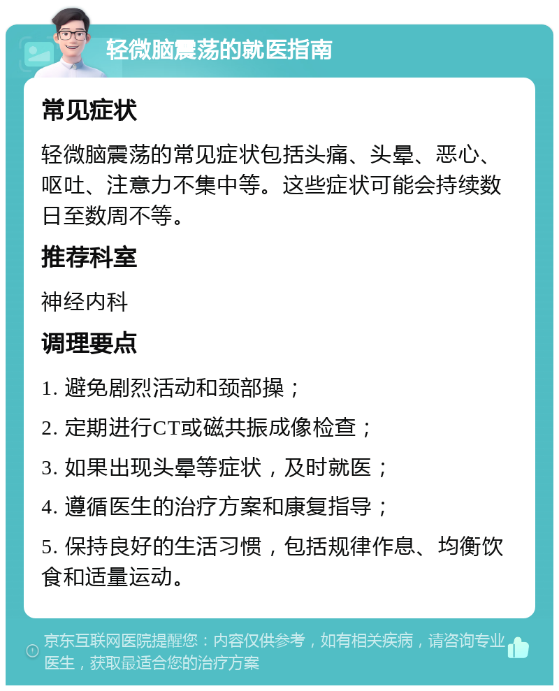 轻微脑震荡的就医指南 常见症状 轻微脑震荡的常见症状包括头痛、头晕、恶心、呕吐、注意力不集中等。这些症状可能会持续数日至数周不等。 推荐科室 神经内科 调理要点 1. 避免剧烈活动和颈部操； 2. 定期进行CT或磁共振成像检查； 3. 如果出现头晕等症状，及时就医； 4. 遵循医生的治疗方案和康复指导； 5. 保持良好的生活习惯，包括规律作息、均衡饮食和适量运动。