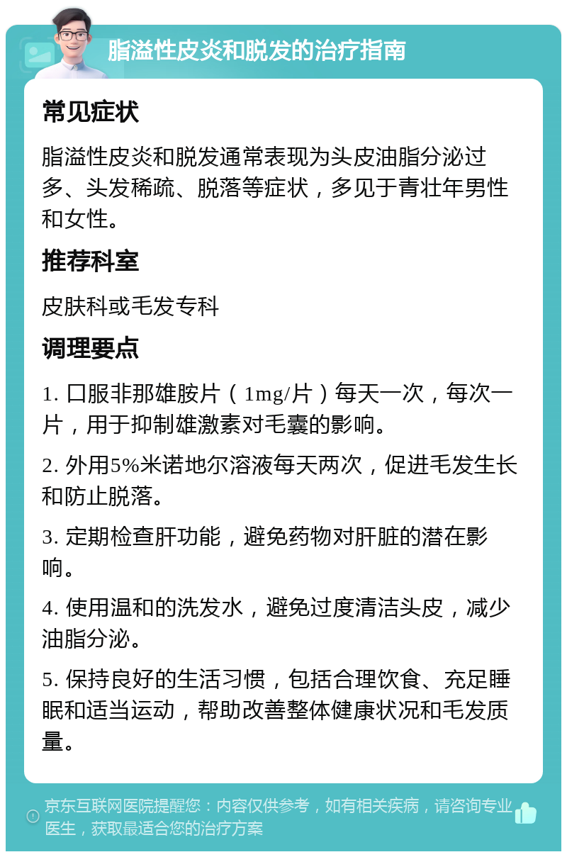 脂溢性皮炎和脱发的治疗指南 常见症状 脂溢性皮炎和脱发通常表现为头皮油脂分泌过多、头发稀疏、脱落等症状，多见于青壮年男性和女性。 推荐科室 皮肤科或毛发专科 调理要点 1. 口服非那雄胺片（1mg/片）每天一次，每次一片，用于抑制雄激素对毛囊的影响。 2. 外用5%米诺地尔溶液每天两次，促进毛发生长和防止脱落。 3. 定期检查肝功能，避免药物对肝脏的潜在影响。 4. 使用温和的洗发水，避免过度清洁头皮，减少油脂分泌。 5. 保持良好的生活习惯，包括合理饮食、充足睡眠和适当运动，帮助改善整体健康状况和毛发质量。