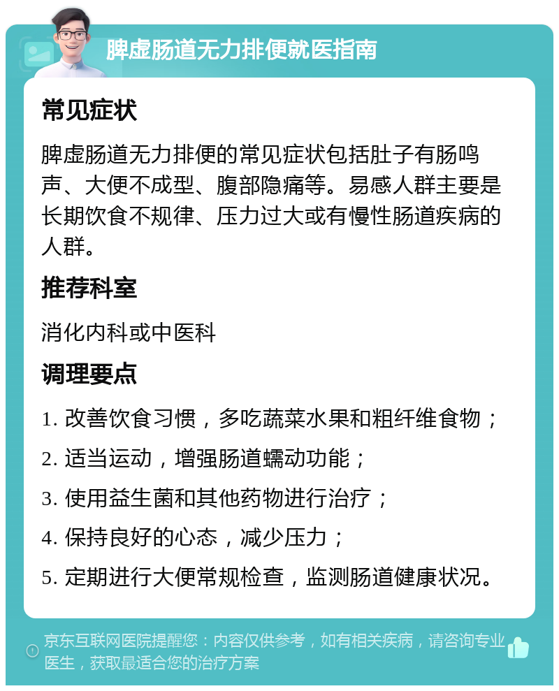 脾虚肠道无力排便就医指南 常见症状 脾虚肠道无力排便的常见症状包括肚子有肠鸣声、大便不成型、腹部隐痛等。易感人群主要是长期饮食不规律、压力过大或有慢性肠道疾病的人群。 推荐科室 消化内科或中医科 调理要点 1. 改善饮食习惯，多吃蔬菜水果和粗纤维食物； 2. 适当运动，增强肠道蠕动功能； 3. 使用益生菌和其他药物进行治疗； 4. 保持良好的心态，减少压力； 5. 定期进行大便常规检查，监测肠道健康状况。