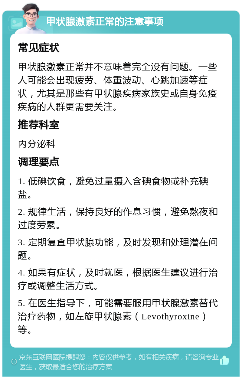 甲状腺激素正常的注意事项 常见症状 甲状腺激素正常并不意味着完全没有问题。一些人可能会出现疲劳、体重波动、心跳加速等症状，尤其是那些有甲状腺疾病家族史或自身免疫疾病的人群更需要关注。 推荐科室 内分泌科 调理要点 1. 低碘饮食，避免过量摄入含碘食物或补充碘盐。 2. 规律生活，保持良好的作息习惯，避免熬夜和过度劳累。 3. 定期复查甲状腺功能，及时发现和处理潜在问题。 4. 如果有症状，及时就医，根据医生建议进行治疗或调整生活方式。 5. 在医生指导下，可能需要服用甲状腺激素替代治疗药物，如左旋甲状腺素（Levothyroxine）等。