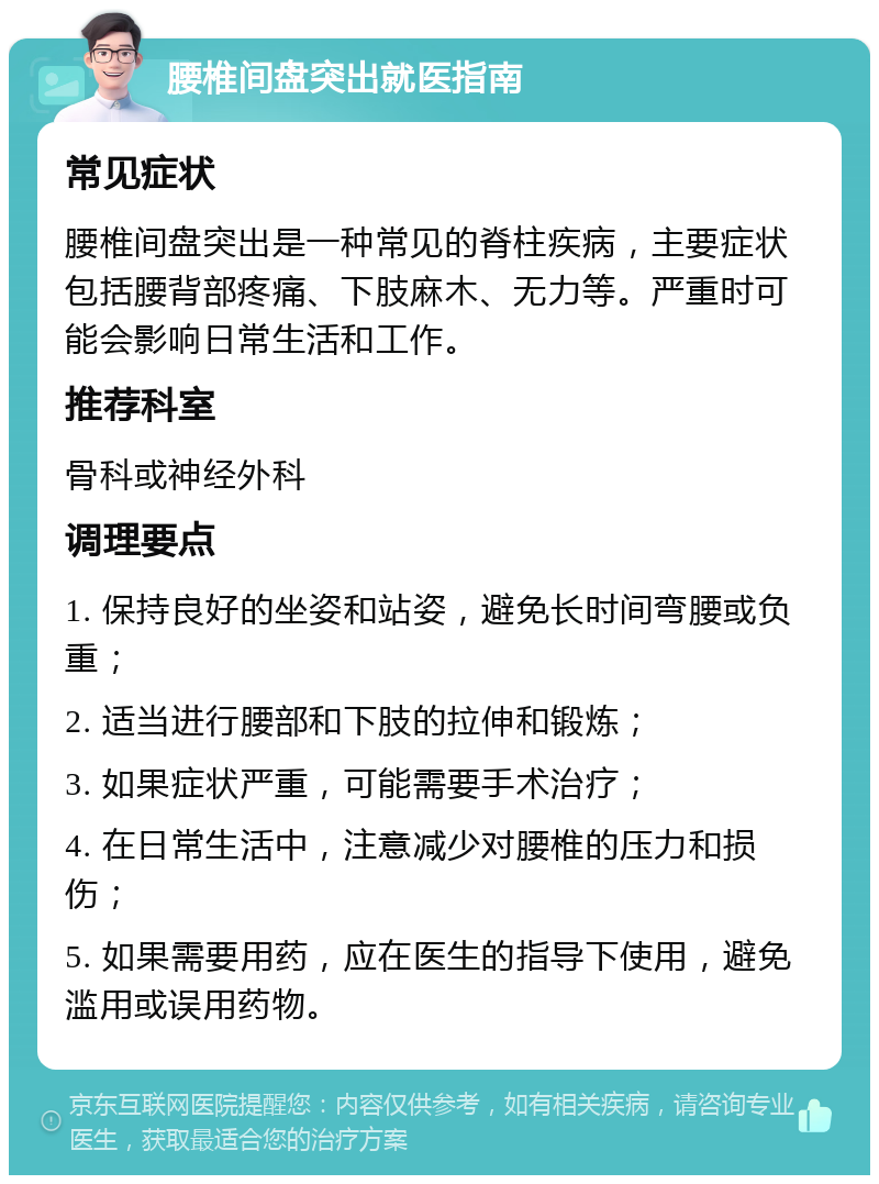 腰椎间盘突出就医指南 常见症状 腰椎间盘突出是一种常见的脊柱疾病，主要症状包括腰背部疼痛、下肢麻木、无力等。严重时可能会影响日常生活和工作。 推荐科室 骨科或神经外科 调理要点 1. 保持良好的坐姿和站姿，避免长时间弯腰或负重； 2. 适当进行腰部和下肢的拉伸和锻炼； 3. 如果症状严重，可能需要手术治疗； 4. 在日常生活中，注意减少对腰椎的压力和损伤； 5. 如果需要用药，应在医生的指导下使用，避免滥用或误用药物。