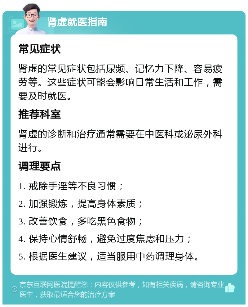 肾虚就医指南 常见症状 肾虚的常见症状包括尿频、记忆力下降、容易疲劳等。这些症状可能会影响日常生活和工作，需要及时就医。 推荐科室 肾虚的诊断和治疗通常需要在中医科或泌尿外科进行。 调理要点 1. 戒除手淫等不良习惯； 2. 加强锻炼，提高身体素质； 3. 改善饮食，多吃黑色食物； 4. 保持心情舒畅，避免过度焦虑和压力； 5. 根据医生建议，适当服用中药调理身体。