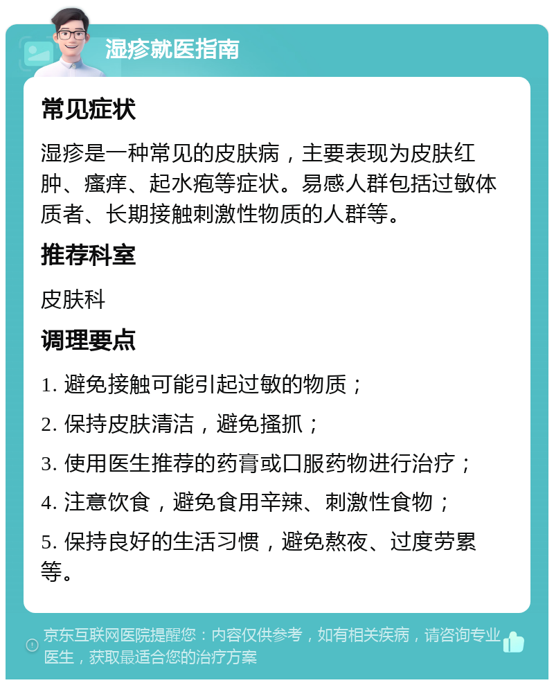 湿疹就医指南 常见症状 湿疹是一种常见的皮肤病，主要表现为皮肤红肿、瘙痒、起水疱等症状。易感人群包括过敏体质者、长期接触刺激性物质的人群等。 推荐科室 皮肤科 调理要点 1. 避免接触可能引起过敏的物质； 2. 保持皮肤清洁，避免搔抓； 3. 使用医生推荐的药膏或口服药物进行治疗； 4. 注意饮食，避免食用辛辣、刺激性食物； 5. 保持良好的生活习惯，避免熬夜、过度劳累等。