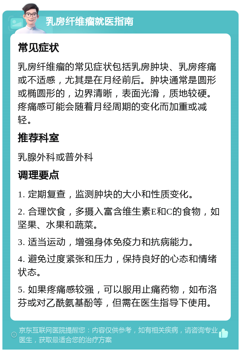 乳房纤维瘤就医指南 常见症状 乳房纤维瘤的常见症状包括乳房肿块、乳房疼痛或不适感，尤其是在月经前后。肿块通常是圆形或椭圆形的，边界清晰，表面光滑，质地较硬。疼痛感可能会随着月经周期的变化而加重或减轻。 推荐科室 乳腺外科或普外科 调理要点 1. 定期复查，监测肿块的大小和性质变化。 2. 合理饮食，多摄入富含维生素E和C的食物，如坚果、水果和蔬菜。 3. 适当运动，增强身体免疫力和抗病能力。 4. 避免过度紧张和压力，保持良好的心态和情绪状态。 5. 如果疼痛感较强，可以服用止痛药物，如布洛芬或对乙酰氨基酚等，但需在医生指导下使用。