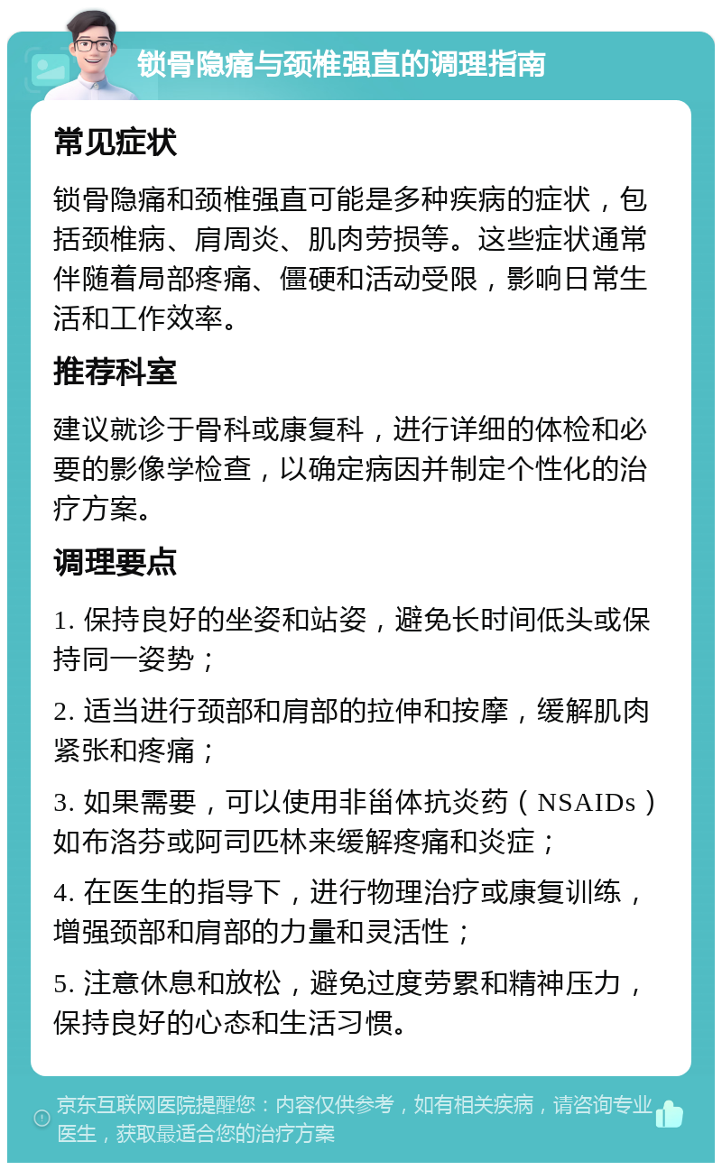 锁骨隐痛与颈椎强直的调理指南 常见症状 锁骨隐痛和颈椎强直可能是多种疾病的症状，包括颈椎病、肩周炎、肌肉劳损等。这些症状通常伴随着局部疼痛、僵硬和活动受限，影响日常生活和工作效率。 推荐科室 建议就诊于骨科或康复科，进行详细的体检和必要的影像学检查，以确定病因并制定个性化的治疗方案。 调理要点 1. 保持良好的坐姿和站姿，避免长时间低头或保持同一姿势； 2. 适当进行颈部和肩部的拉伸和按摩，缓解肌肉紧张和疼痛； 3. 如果需要，可以使用非甾体抗炎药（NSAIDs）如布洛芬或阿司匹林来缓解疼痛和炎症； 4. 在医生的指导下，进行物理治疗或康复训练，增强颈部和肩部的力量和灵活性； 5. 注意休息和放松，避免过度劳累和精神压力，保持良好的心态和生活习惯。