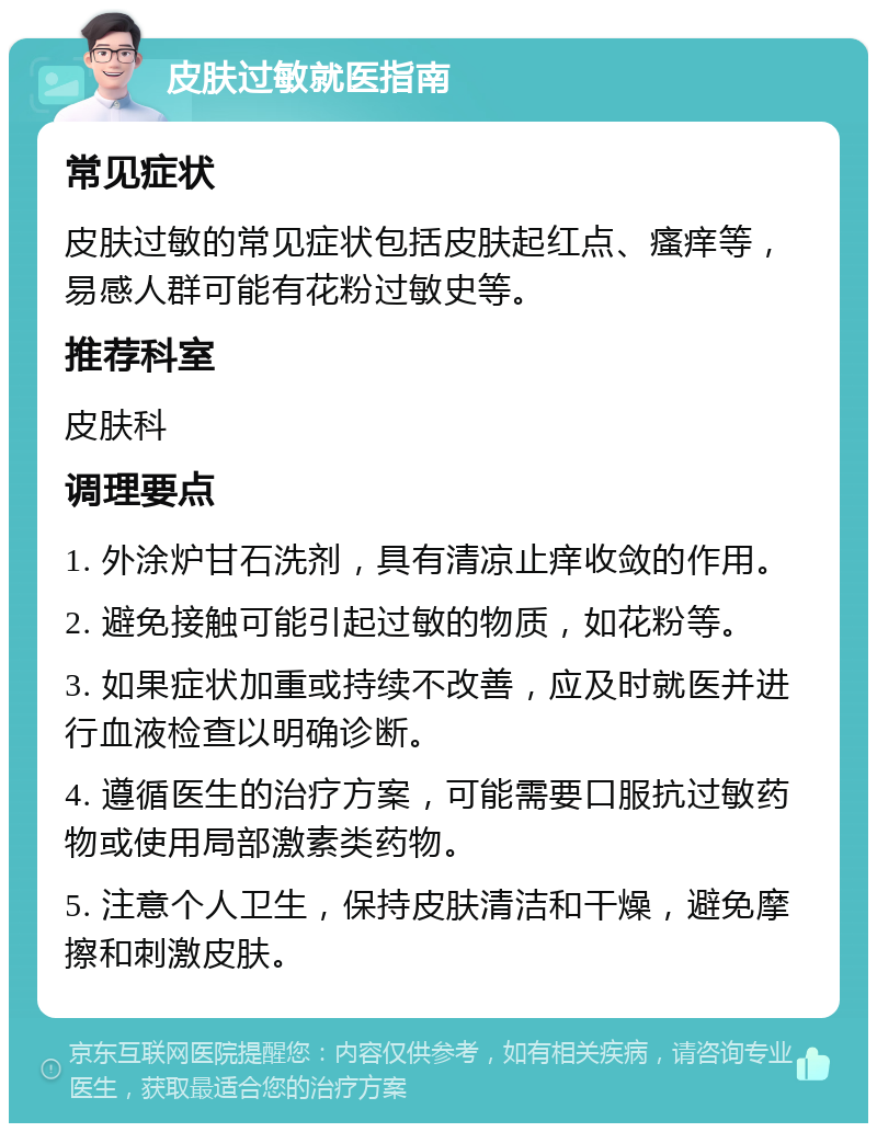 皮肤过敏就医指南 常见症状 皮肤过敏的常见症状包括皮肤起红点、瘙痒等，易感人群可能有花粉过敏史等。 推荐科室 皮肤科 调理要点 1. 外涂炉甘石洗剂，具有清凉止痒收敛的作用。 2. 避免接触可能引起过敏的物质，如花粉等。 3. 如果症状加重或持续不改善，应及时就医并进行血液检查以明确诊断。 4. 遵循医生的治疗方案，可能需要口服抗过敏药物或使用局部激素类药物。 5. 注意个人卫生，保持皮肤清洁和干燥，避免摩擦和刺激皮肤。