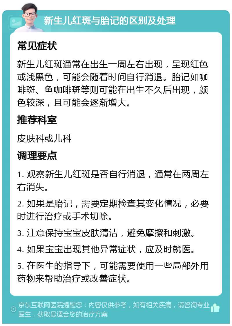 新生儿红斑与胎记的区别及处理 常见症状 新生儿红斑通常在出生一周左右出现，呈现红色或浅黑色，可能会随着时间自行消退。胎记如咖啡斑、鱼咖啡斑等则可能在出生不久后出现，颜色较深，且可能会逐渐增大。 推荐科室 皮肤科或儿科 调理要点 1. 观察新生儿红斑是否自行消退，通常在两周左右消失。 2. 如果是胎记，需要定期检查其变化情况，必要时进行治疗或手术切除。 3. 注意保持宝宝皮肤清洁，避免摩擦和刺激。 4. 如果宝宝出现其他异常症状，应及时就医。 5. 在医生的指导下，可能需要使用一些局部外用药物来帮助治疗或改善症状。