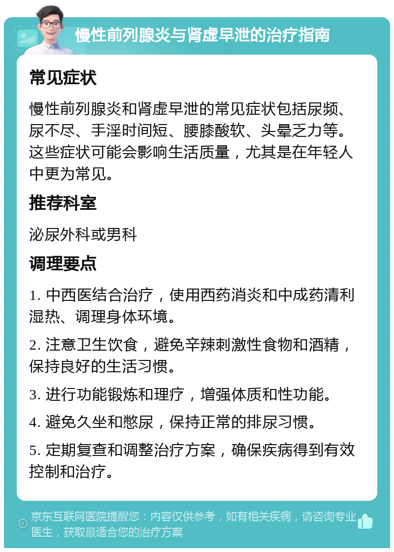 慢性前列腺炎与肾虚早泄的治疗指南 常见症状 慢性前列腺炎和肾虚早泄的常见症状包括尿频、尿不尽、手淫时间短、腰膝酸软、头晕乏力等。这些症状可能会影响生活质量，尤其是在年轻人中更为常见。 推荐科室 泌尿外科或男科 调理要点 1. 中西医结合治疗，使用西药消炎和中成药清利湿热、调理身体环境。 2. 注意卫生饮食，避免辛辣刺激性食物和酒精，保持良好的生活习惯。 3. 进行功能锻炼和理疗，增强体质和性功能。 4. 避免久坐和憋尿，保持正常的排尿习惯。 5. 定期复查和调整治疗方案，确保疾病得到有效控制和治疗。