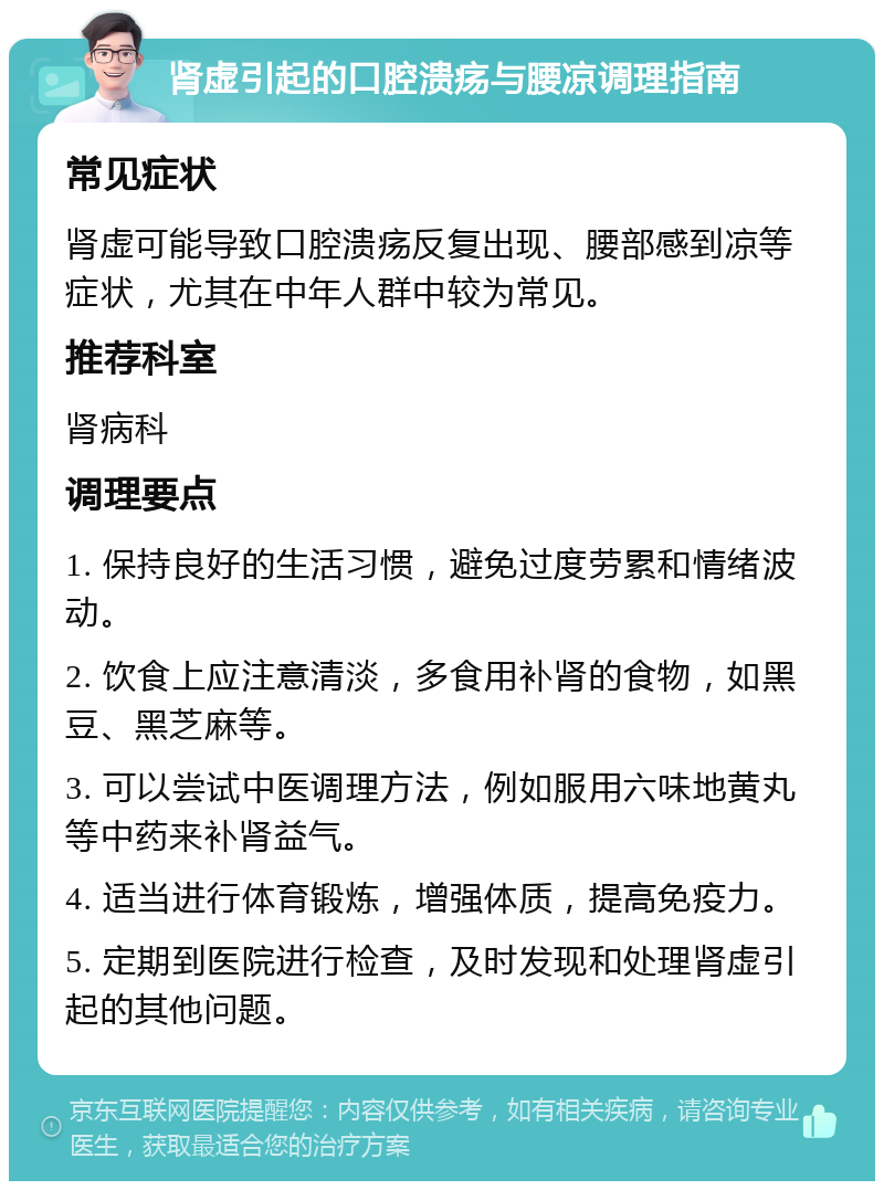 肾虚引起的口腔溃疡与腰凉调理指南 常见症状 肾虚可能导致口腔溃疡反复出现、腰部感到凉等症状，尤其在中年人群中较为常见。 推荐科室 肾病科 调理要点 1. 保持良好的生活习惯，避免过度劳累和情绪波动。 2. 饮食上应注意清淡，多食用补肾的食物，如黑豆、黑芝麻等。 3. 可以尝试中医调理方法，例如服用六味地黄丸等中药来补肾益气。 4. 适当进行体育锻炼，增强体质，提高免疫力。 5. 定期到医院进行检查，及时发现和处理肾虚引起的其他问题。