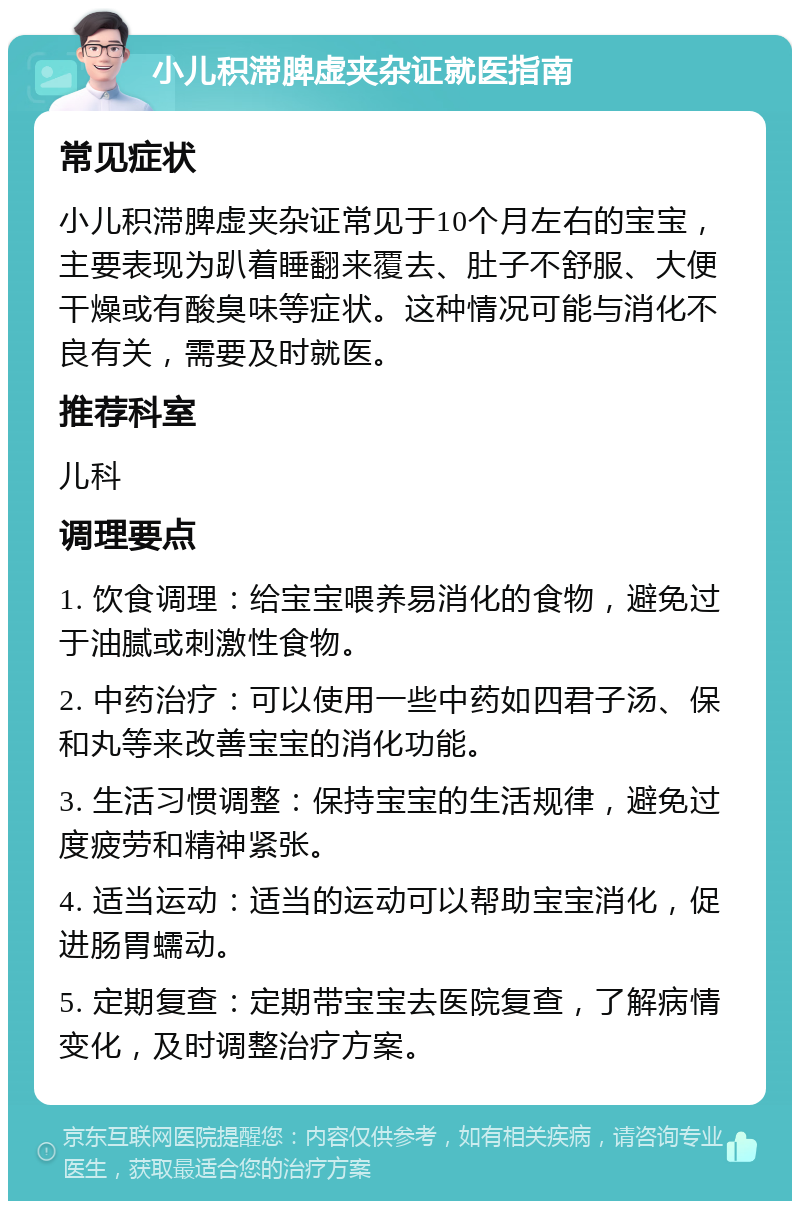 小儿积滞脾虚夹杂证就医指南 常见症状 小儿积滞脾虚夹杂证常见于10个月左右的宝宝，主要表现为趴着睡翻来覆去、肚子不舒服、大便干燥或有酸臭味等症状。这种情况可能与消化不良有关，需要及时就医。 推荐科室 儿科 调理要点 1. 饮食调理：给宝宝喂养易消化的食物，避免过于油腻或刺激性食物。 2. 中药治疗：可以使用一些中药如四君子汤、保和丸等来改善宝宝的消化功能。 3. 生活习惯调整：保持宝宝的生活规律，避免过度疲劳和精神紧张。 4. 适当运动：适当的运动可以帮助宝宝消化，促进肠胃蠕动。 5. 定期复查：定期带宝宝去医院复查，了解病情变化，及时调整治疗方案。