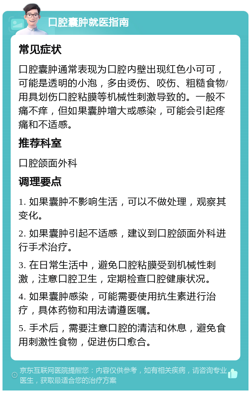 口腔囊肿就医指南 常见症状 口腔囊肿通常表现为口腔内壁出现红色小可可，可能是透明的小泡，多由烫伤、咬伤、粗糙食物/用具划伤口腔粘膜等机械性刺激导致的。一般不痛不痒，但如果囊肿增大或感染，可能会引起疼痛和不适感。 推荐科室 口腔颌面外科 调理要点 1. 如果囊肿不影响生活，可以不做处理，观察其变化。 2. 如果囊肿引起不适感，建议到口腔颌面外科进行手术治疗。 3. 在日常生活中，避免口腔粘膜受到机械性刺激，注意口腔卫生，定期检查口腔健康状况。 4. 如果囊肿感染，可能需要使用抗生素进行治疗，具体药物和用法请遵医嘱。 5. 手术后，需要注意口腔的清洁和休息，避免食用刺激性食物，促进伤口愈合。